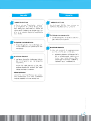 143
Prohibida
su
reproducción
Orientación didáctica
Usar la imagen del libro para conocer las
partes de una villa según sus funciones.
Orientación didáctica
La fuente primaria “Propietarios y colonos”
es la adaptación de un texto de Columela,
autor del siglo I que se dedicó al estudio de
la agricultura. El sistema de propietarios y co-
lonos es un preludio al sistema feudal de la
Edad Media.
Actividades complementarias
1. Identifica las partes de la villa en esta ima-
gen y señala su ubicación.
Actividades complementarias
1. Responde: ¿Cuáles eran los dos tipos prin-
cipales de trabajo de la tierra en la anti-
gua Roma?
Actividades resueltas
13. Que esté pendiente de sus propiedades
y de las personas que las trabajan.
— Aquella que tenía colonos estableci-
dos en el lugar desde hacía mucho
tiempo y que habían pasado al pro-
pietario por herencia o estaban vin-
culados a él por lazos estrechos.
Actividades resueltas
1. Las tierras de cultivo podían ser trabaja-
das por campesinos que eran pequeños
propietarios.
Pero lo más habitual fueron los latifundios,
enormes extensiones de tierra que perte-
necían a un solo propietario.
Analizo y resuelvo
Los colonos eran mejor tratados que las per-
sonas esclavizadas pues hasta podía tener
lazos de parentesco con el propietario.
Página 168 Página 169
 
