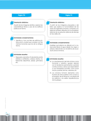 144
Prohibida
su
reproducción
Orientación didáctica
A partir de las imágenes propuestas y del
texto que explica la funcionalidad de las
obras de ingeniería romanas, comparar con
sistemas similares utilizados en la actualidad:
sistemas de acueductos, sistemas de drenaje
en las calles, etc.
Orientación didáctica
A partir de las imágenes del libro, explicar las
características físicas y usos de los edificios
públicos en Roma.
Actividades complementarias
1. Identifica y haz una lista de edificios pú-
blicos de tu ciudad que cumplan con las
mismas funciones que los de la antigua
Roma.
Actividades complementarias
Investiga qué sistema es utilizado en tu ciu-
dad para llevar el agua desde ríos, lagos o
presas y relaciónalo con el sistema de acue-
ducto de los romanos.
Página 170 Página 171
Actividades resueltas
1. Respuesta orientativa: El estudiante podría
referirse a anfiteatros, coliseos, teatros, ins-
talaciones deportivas, plazas, gimnasios,
etc.
Actividades resueltas
14. La caracterización del arte romano como
funcional y práctico guarda relación
con la tendencia permanente a priorizar
construcciones y obras que respondieran
a una necesidad concreta, como acue-
ductos, puentes, termas, calzadas, etc.
15. Los romanos tomaron elementos cons-
tructivos de otros pueblos como: el arco y
la bóveda, de los etruscos, y la planta de
los edificios y los estilos arquitectónicos,
de los griegos.
 
