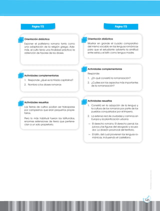 145
Prohibida
su
reproducción
Orientación didáctica
Mostrar en grande el cuadro comparativo
del mismo vocablo en las lenguas románicas
para que el estudiante advierta la similitud
entre estas y el latín como lengua madre.
Orientación didáctica
Exponer el politeísmo romano tanto como
una adaptación de la religión griega. Ade-
más, el culto tenía una finalidad práctica: la
obtención de favores de los dioses.
Actividades complementarias
Responde:
1. ¿En qué consistió la romanización?
2. ¿Cuáles son los aspectos más importantes
de la romanización?
Actividades complementarias
1. Responde: ¿Qué es la tríada capitolina?
2. Nombra a los dioses romanos
Actividades resueltas
1. Consistió en la adopción de la lengua y
la cultura de los romanos por parte de los
pueblos conquistados por el Imperio.
2. La extensa red de ciudades y caminos en
Europa y la planificación urbana
— El derecho romano. El derecho penal, los
juicios y las figuras del abogado y acusa-
dor. La división provincial del territorio.
— El latín, del cual provienen las lenguas ro-
mánicas, incluyendo el castellano.
Actividades resueltas
Las tierras de cultivo podían ser trabajadas
por campesinos que eran pequeños propie-
tarios.
Pero lo más habitual fueron los latifundios,
enormes extensiones de tierra que pertene-
cían a un solo propietario.
Página 172 Página 173
 