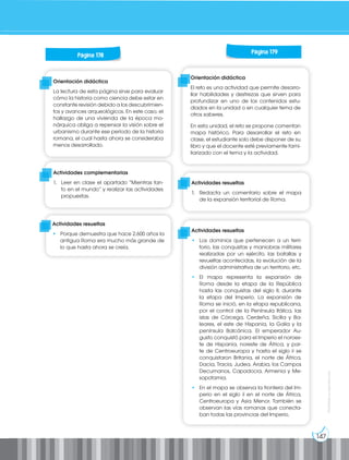 147
Prohibida
su
reproducción
Orientación didáctica
El reto es una actividad que permite desarro-
llar habilidades y destrezas que sirven para
profundizar en uno de los contenidos estu-
diados en la unidad o en cualquier tema de
otros saberes.
En esta unidad, el reto se propone comentan
mapa histórico. Para desarrollar el reto en
clase, el estudiante solo debe disponer de su
libro y que el docente esté previamente fami-
liarizado con el tema y la actividad.
Orientación didáctica
La lectura de esta página sirve para evaluar
cómo la historia como ciencia debe estar en
constante revisión debido a los descubrimien-
tos y avances arqueológicos. En este caso, el
hallazgo de una vivienda de la época mo-
nárquica obliga a repensar la visión sobre el
urbanismo durante ese período de la historia
romana, el cual hasta ahora se consideraba
menos desarrollado.
Actividades complementarias
1. Leer en clase el apartado “Mientras tan-
to en el mundo” y realizar las actividades
propuestas.
Actividades resueltas
1. Redacta un comentario sobre el mapa
de la expansión territorial de Roma.
Actividades resueltas
• Los dominios que pertenecen a un terri-
torio, las conquistas y maniobras militares
realizadas por un ejército, las batallas y
revueltas acontecidas, la evolución de la
división administrativa de un territorio, etc.
• El mapa representa la expansión de
Roma desde la etapa de la República
hasta las conquistas del siglo II, durante
la etapa del Imperio. La expansión de
Roma se inició, en la etapa republicana,
por el control de la Península Itálica, las
islas de Córcega, Cerdeña, Sicilia y Ba-
leares, el este de Hispania, la Galia y la
península Balcánica. El emperador Au-
gusto conquistó para el Imperio el noroes-
te de Hispania, noreste de África, y par-
te de Centroeuropa y hasta el siglo ii se
conquistaron Britania, el norte de África,
Dacia, Tracia, Judea, Arabia, los Campos
Decumanos, Capadocia, Armenia y Me-
sopotamia.
• En el mapa se observa la frontera del Im-
perio en el siglo ii en el norte de África,
Centroeuropa y Asia Menor. También se
observan las vías romanas que conecta-
ban todas las provincias del Imperio.
Página 178
Página 179
Actividades resueltas
• Porque demuestra que hace 2.600 años la
antigua Roma era mucho más grande de
lo que hasta ahora se creía.
 