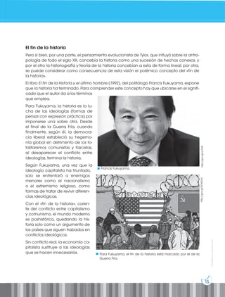 15
Prohibida
su
reproducción
El fin de la historia
Pero si bien, por una parte, el pensamiento evolucionista de Tylor, que influyó sobre la antro-
pología de todo el siglo XX, concebía la historia como una sucesión de hechos conexos, y
por el otro la historiografía y teoría de la historia concebían a esta de forma lineal, por otra,
se puede considerar como consecuencia de esta visión el polémico concepto del «fin de
la historia».
El libro El fin de la Historia y el último hombre (1992), del politólogo Francis Fukuyama, expone
que la historia ha terminado. Para comprender este concepto hay que ubicarse en el signifi-
cado que el autor da a los términos
que emplea.
Para Fukuyama, la historia es la lu-
cha de las ideologías (formas de
pensar con expresión práctica) por
imponerse una sobre otra. Desde
el final de la Guerra Fría, cuando
finalmente, según él, la democra-
cia liberal estableció su hegemo-
nía global en detrimento de los to-
talitarismos comunistas y fascistas,
al desaparecer el conflicto entre
ideologías, termina la historia.
Según Fukuyama, una vez que la
ideología capitalista ha triunfado,
solo se enfrentará a enemigos
menores como el nacionalismo
o el extremismo religioso, como
formas de tratar de revivir diferen-
cias ideológicas.
Con el «fin de la historia», caren-
te del conflicto entre capitalismo
y comunismo, el mundo moderno
es poshistórico, quedando la his-
toria solo como un argumento de
los países que siguen trabados en
conflictos ideológicos.
Sin conflicto real, la economía ca-
pitalista sustituye a las ideologías
que se hacen innecesarias.
http://goo.gl/ry7PJP
Francis Fukuyama.
http://goo.gl/DOWUHJ
Para Fukuyama, el fin de la historia está marcado por el de la
Guerra Fría.
 