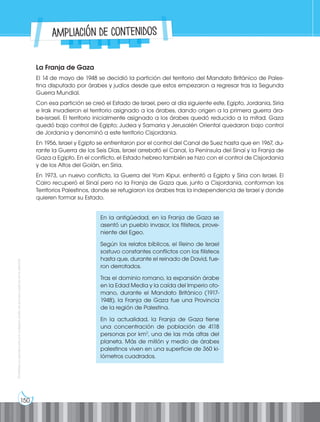 150
Prohibida
su
reproducción
por
cualquier
medio
sin
permiso
explícito
de
la
editorial.
La Franja de Gaza
El 14 de mayo de 1948 se decidió la partición del territorio del Mandato Británico de Pales-
tina disputado por árabes y judíos desde que estos empezaron a regresar tras la Segunda
Guerra Mundial.
Con esa partición se creó el Estado de Israel, pero al día siguiente este, Egipto, Jordania, Siria
e Irak invadieron el territorio asignado a los árabes, dando origen a la primera guerra ára-
be-israelí. El territorio inicialmente asignado a los árabes quedó reducido a la mitad. Gaza
quedó bajo control de Egipto; Judea y Samaria y Jerusalén Oriental quedaron bajo control
de Jordania y denominó a este territorio Cisjordania.
En 1956, Israel y Egipto se enfrentaron por el control del Canal de Suez hasta que en 1967, du-
rante la Guerra de los Seis Días, Israel arrebató el Canal, la Península del Sinaí y la Franja de
Gaza a Egipto. En el conflicto, el Estado hebreo también se hizo con el control de Cisjordania
y de los Altos del Golán, en Siria.
En 1973, un nuevo conflicto, la Guerra del Yom Kipur, enfrentó a Egipto y Siria con Israel. El
Cairo recuperó el Sinaí pero no la Franja de Gaza que, junto a Cisjordania, conforman los
Territorios Palestinos, donde se refugiaron los árabes tras la independencia de Israel y donde
quieren formar su Estado.
En la antigüedad, en la Franja de Gaza se
asentó un pueblo invasor, los filisteos, prove-
niente del Egeo.
Según los relatos bíblicos, el Reino de Israel
sostuvo constantes conflictos con los filisteos
hasta que, durante el reinado de David, fue-
ron derrotados.
Tras el dominio romano, la expansión árabe
en la Edad Media y la caída del Imperio oto-
mano, durante el Mandato Británico (1917-
1948), la Franja de Gaza fue una Provincia
de la región de Palestina.
En la actualidad, la Franja de Gaza tiene
una concentración de población de 4118
personas por km2
, una de las más altas del
planeta. Más de millón y medio de árabes
palestinos viven en una superficie de 360 ki-
lómetros cuadrados.
Ampliación de contenidos
 