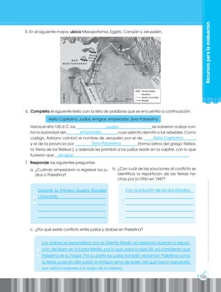 155
Prohibida
su
reproducción
por
cualquier
medio
sin
permiso
explícito
de
la
editorial.
6. Completa el siguiente texto con la lista de palabras que se encuentra a continuación.
Hacia el año 135 d. C. los ______________________________________se volvieron a alzar con-
tra la autoridad del _________________________, cuyo ejército derrotó a los rebeldes. Como
castigo, Adriano cambió el nombre de Jerusalén por el de __________________________,
y el de la provincia por _______________________________(forma latina del griego filistea,
la ‘tierra de los filisteos’), y además les prohibió a los judíos residir en la capital, con lo que
tuvieron que ___________________________________________________________________.
5. En el siguiente mapa, ubica Mesopotamia, Egipto, Canaán y Jerusalén.
Aelia Capitolina, Judíos, emigrar, emperador, Syria Palaestina
7. Responde las siguientes preguntas:
a. ¿Cuándo empezaron a regresar los ju-
díos a Palestina?
b. ¿Con cuál de las soluciones al conflicto se
identifica la repartición de las tierras he-
chas por la ONU en 1947?
c. ¿Por qué existe conflicto entre judíos y árabes en Palestina?
__________________________________
__________________________________
__________________________________
__________________________________
__________________________________
__________________________________
__________________________________
__________________________________
__________________________________
__________________________________
___________________________________________________________________________
___________________________________________________________________________
___________________________________________________________________________
___________________________________________________________________________
Recursos
para
la
evaluación
Judíos
emperador
Aelia Capitolina
Syria Palaestina
emigrar
Durante la Primera Guerra Mundial
(1914-1918)
Con la solución de los dos Estados.
Los árabes se expandieron por el Oriente Medio, en especial durante la expan-
ción del islam en la Edad Media, por lo que, para la siglo XX, ya consideran que
Palestina es su hogar. Por su parte los judíos también reclaman Palestina como
su tierra, pues en ella surgió el antiguo reino de Israel, del que fueron expulsado
por varios invasores a lo largo de la historia.
 