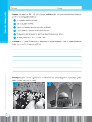156
Prohibida
su
reproducción
por
cualquier
medio
sin
permiso
explícito
de
la
editorial.
1. Repasa las páginas 184 y 185 de tu libro e indica cuáles de las siguientes características
pertenecen al pueblo hebreo.
Eran pueblos matriarcales.
Era un pueblo semita.
Fueron sometidos a duros trabajos en Egipto.
Conquistaron Canaán en la Edad Media.
Anduvieron por el desierto del Sinaí durante cuarenta años.
Israel significa 'el que lucha con Dios'.
2. Consulta la página 186 de tu libro, identifica el lugar de la foto y explica por qué es un
lugar tan importante y para quiénes.
3. Investiga cuáles son los lugares que se observan en estas imágenes. Responde: ¿Para
qué pueblos son importantes?
A B
Nombre: _____________________________________________ Fecha: _____________________
Tareas
de
recuperación
___________________________________________________________________________
___________________________________________________________________________
___________________________________________________________________________
___________________________________________________________________________
___________________________________________________________________________
___________________________________________________________________________
___________________________________________________________________________
 