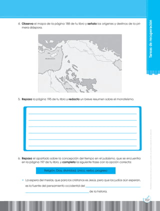 157
Prohibida
su
reproducción
por
cualquier
medio
sin
permiso
explícito
de
la
editorial.
4. Observa el mapa de la página 188 de tu libro y señala los orígenes y destinos de la pri-
mera diáspora.
6. Repasa el apartado sobre la concepción del tiempo en el judaísmo, que se encuentra
en la página 197 de tu libro, y completa la siguiente frase con la opción correcta:
• La espera del mesías, que para los cristianos es Jesús, pero que los judíos aún esperan,
es la fuente del pensamiento occidental del ______________________________________
____________________________________________de la historia.
Religión, Dios, divinidad, único, verbo, progreso
5. Repasa la página 195 de tu libro y redacta un breve resumen sobre el monoteísmo.
___________________________________________________________________________
___________________________________________________________________________
___________________________________________________________________________
___________________________________________________________________________
___________________________________________________________________________
___________________________________________________________________________
Tareas
de
recuperación
 