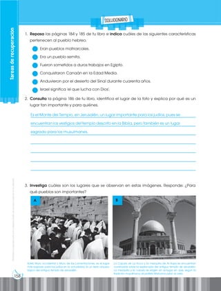 158
Prohibida
su
reproducción
por
cualquier
medio
sin
permiso
explícito
de
la
editorial.
1. Repasa las páginas 184 y 185 de tu libro e indica cuáles de las siguientes características
pertenecen al pueblo hebreo.
Eran pueblos matriarcales.
Era un pueblo semita.
Fueron sometidos a duros trabajos en Egipto.
Conquistaron Canaán en la Edad Media.
Anduvieron por el desierto del Sinaí durante cuarenta años.
Israel significa 'el que lucha con Dios'.
2. Consulta la página 186 de tu libro, identifica el lugar de la foto y explica por qué es un
lugar tan importante y para quiénes.
3. Investiga cuáles son los lugares que se observan en estas imágenes. Responde: ¿Para
qué pueblos son importantes?
A B
Tareas
de
recuperación
✓
✓
✓
✓
Es el Monte del Templo, en Jerusalén, un lugar importante para los judíos, pues se
encuentran los vestigios del templo descrito en la Biblia, pero también es un lugar
sagrado para los musulmanes.
Kotel, Muro occidental o Muro de las Lamentaciones, es el lugar
más sagrado para los judíos en la actualidad. Es un resto arqueo-
lógico del antiguo templo de Jerusalén.
La Cúpula de La Roca y la mezquita de Al Aqsa se encuentran
construidas sobre la explanada del antiguo templo de Jerusalén.
La mezquita y la cúpula se erigen en el lugar en que, según la
tradición musulmana, el profeta Mahoma subió al cielo.
solucionario
___________________________________________________________________________
___________________________________________________________________________
___________________________________________________________________________
___________________________________________________________________________
___________________________________________________________________________
___________________________________________________________________________
___________________________________________________________________________
 
