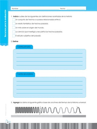 16
Prohibida
su
reproducción
Recursos
para
la
evaluación
Nombre: _____________________________________________ Fecha: _____________________
Fuente primaria:
Fuente secundaria:
1. Indica cuáles de las siguientes son definiciones acertadas de la historia:
Un conjunto de hechos o sucesos relacionados entre sí.
Un relato fantástico de hechos pasados.
Un mito sobre el origen del mundo.
La ciencia que investiga y escudriña los hechos pasados.
El estudio subjetivo del pasado.
3. Agrega los datos al siguiente gráfico base de una línea del tiempo de la Historia universal:
2. Define:
___________________________________________________________
___________________________________________________________
___________________________________________________________
___________________________________________________________
___________________________________________________________
___________________________________________________________
___________________________________________________________
___________________________________________________________
 
