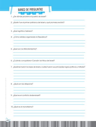 160
Prohibida
su
reproducción
por
cualquier
medio
sin
permiso
explícito
de
la
editorial.
Banco de preguntas
1. ¿De dónde proviene el pueblo de Israel?
__________________________________________________________________________________
2. ¿Quién fue el primer patriarca de Israel y qué promesa recibió?
___________________________________________________________________________________
__________________________________________________________________________________
3. ¿Qué significa hebreos?
__________________________________________________________________________________
4. ¿Cómo estaba organizada la República?
__________________________________________________________________________________
__________________________________________________________________________________
__________________________________________________________________________________
5. ¿Qué son los Mandamientos?
__________________________________________________________________________________
__________________________________________________________________________________
__________________________________________________________________________________
6. ¿Cuándo conquistaron Canaán las tribus de Israel?
__________________________________________________________________________________
7. ¿Quiénes fueron los reyes de Israel y cuáles fueron sus principales logros políticos y militares?
___________________________________________________________________________________
___________________________________________________________________________________
___________________________________________________________________________________
___________________________________________________________________________________
__________________________________________________________________________________
8. ¿Qué son las diásporas?
___________________________________________________________________________________
___________________________________________________________________________________
__________________________________________________________________________________
9. ¿Qué es el conflicto árabe-israelí?
___________________________________________________________________________________
___________________________________________________________________________________
__________________________________________________________________________________
10. ¿Qué es el monoteísmo?
___________________________________________________________________________________
___________________________________________________________________________________
__________________________________________________________________________________
 