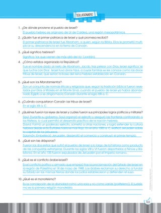 Prohibida
su
reproducción
por
cualquier
medio
sin
permiso
explícito
de
la
editorial.
Prohibida
su
reproducción
161
El pueblo hebreo es originario de Ur de Caldea, una región mesopotámica.
El primer patriarca de Israel fue Abraham, a quien, según la Biblia, Dios le prometió multi-
plicar su descendencia en la tierra de Canaán.
Significa ‘los que vienen de más allá del río’ (Jordán).
Fue el nombre dado al nieto de Abraham, Jacob, tras pelear con Dios. Israel significa ‘el
que lucha con Dios’. Israel tuvo doce hijos, a cuyas familias se les conoce como las doce
tribus de Israel, que serían la base del reino hebreo establecido en Canaán.
Son un conjunto de normas éticas y religiosas que, según la tradición bíblica fueron reve-
lados por Dios a Moisés en el Monte Sinaí, cuando el pueblo de Israel ya había abando-
nado Egipto y se dirigía hacia Canaán durante el siglo XIII a. C.
En el siglo XII a. C.
Saúl: Durante su gobierno, Saúl organizó el ejército y aseguró las fronteras controlando a
los filisteos, lo cual permitió el desarrollo pacífico de la nación hebrea.
David: Formó un poderoso ejército, sometió a otras naciones, y logró extender la cultura
hebrea desde el río Éufrates hasta el mar Rojo. En el año 1000 a. C. edificó Jerusalén sobre
la capital de los jebuseos.
Salomón: Embelleció Jerusalén, desarrolló el comercio y construyó el primer templo.
Fueron los dos exilios que sufrió el pueblo de Israel a lo largo de la historia como producto
de las conquistas extranjeras: Durante los siglos VIII y VI fueron deportados a Nínive y Ba-
bilonia. En el año 135 fueron expulsados de Jerusalén por el Imperio romano.
Es el conflicto político y armado que empezó tras la proclamación del Estado de Israel en
la región de Palestina el 14 de mayo de 1948. Los árabes reclaman su derecho a fundar
su Estado en las mismas tierras donde los judíos establecieron y defienden el suyo.
Es la concepción de la divinidad como una sola y no como varias (politeísmo). El judaís-
mo es la primera religión monoteísta.
1. ¿De dónde proviene el pueblo de Israel?
__________________________________________________________________________________
2. ¿Quién fue el primer patriarca de Israel y qué promesa recibió?
___________________________________________________________________________________
__________________________________________________________________________________
3. ¿Qué significa hebreos?
__________________________________________________________________________________
4. ¿Cómo estaba organizada la República?
__________________________________________________________________________________
__________________________________________________________________________________
__________________________________________________________________________________
5. ¿Qué son los Mandamientos?
__________________________________________________________________________________
__________________________________________________________________________________
__________________________________________________________________________________
6. ¿Cuándo conquistaron Canaán las tribus de Israel?
__________________________________________________________________________________
7. ¿Quiénes fueron los reyes de Israel y cuáles fueron sus principales logros políticos y militares?
___________________________________________________________________________________
___________________________________________________________________________________
___________________________________________________________________________________
___________________________________________________________________________________
__________________________________________________________________________________
8. ¿Qué son las diásporas?
___________________________________________________________________________________
___________________________________________________________________________________
__________________________________________________________________________________
9. ¿Qué es el conflicto árabe-israelí?
___________________________________________________________________________________
___________________________________________________________________________________
__________________________________________________________________________________
10. ¿Qué es el monoteísmo?
___________________________________________________________________________________
___________________________________________________________________________________
__________________________________________________________________________________
solucionario
 