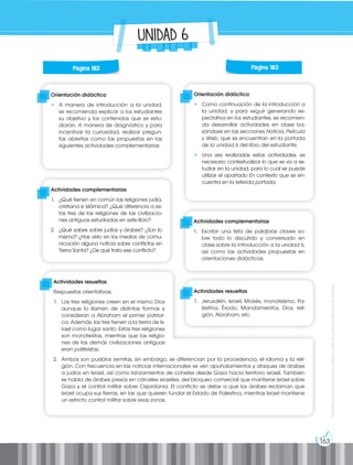 163
Prohibida
su
reproducción
por
cualquier
medio
sin
permiso
explícito
de
la
editorial.
UNIDAD 6
Orientación didáctica
• A manera de introducción a la unidad,
se recomienda explicar a los estudiantes
su objetivo y los contenidos que se estu-
diarán. A manera de diagnóstico y para
incentivar la curiosidad, realizar pregun-
tas abiertas como las propuestas en las
siguientes actividades complementarias:
Orientación didáctica
• Como continuación de la introducción a
la unidad, y para seguir generando ex-
pectativa en los estudiantes, se recomien-
da desarrollar actividades en clase ba-
sándose en las secciones Noticia, Película
y Web, que se encuentran en la portada
de la unidad 6 del libro del estudiante.
• Una vez realizadas estas actividades, es
necesario contextualizar lo que se va a es-
tudiar en la unidad, para lo cual se puede
utilizar el apartado En contexto que se en-
cuentra en la referida portada.
Actividades complementarias
1. ¿Qué tienen en común las religiones judía,
cristiana e islámica? ¿Qué diferencia a es-
tas tres de las religiones de las civilizacio-
nes antiguas estudiadas en este libro?
2. ¿Qué sabes sobre judíos y árabes? ¿Son lo
mismo? ¿Has visto en los medios de comu-
nicación alguna noticia sobre conflictos en
Tierra Santa? ¿De qué trata ese conflicto?
Actividades complementarias
1. Escribir una lista de palabras claves so-
bre todo lo discutido y conversado en
clase sobre la introducción a la unidad 6,
así como las actividades propuestas en
orientaciones didácticas.
Actividades resueltas
Respuestas orientativas:
1. Las tres religiones creen en el mismo Dios
aunque lo llamen de distintas formas y
consideran a Abraham el primer patriar-
ca. Además, las tres tienen a la tierra de Is-
rael como lugar santo. Estas tres religiones
son monoteístas, mientras que las religio-
nes de las demás civilizaciones antiguas
eran politeístas.
2. Ambos son pueblos semitas, sin embargo, se diferencian por la procedencia, el idioma y la reli-
gión. Con frecuencia en las noticias internacionales se ven apuñalamientos y ataques de árabes
a judíos en Israel, así como lanzamientos de cohetes desde Gaza hacia territorio israelí. También
se habla de árabes presos en cárceles israelíes, del bloqueo comercial que mantiene Israel sobre
Gaza y el control militar sobre Cisjordania. El conflicto se debe a que los árabes reclaman que
Israel ocupa sus tierras, en las que quieren fundar el Estado de Palestina, mientras Israel mantiene
un estricto control militar sobre esas zonas.
Actividades resueltas
1. Jerusalén, Israel, Moisés, monoteísmo, Pa-
lestina, Éxodo, Mandamientos, Dios, reli-
gión, Abraham, etc.
Página 182 Página 183
 