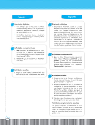 164
Prohibida
su
reproducción
por
cualquier
medio
sin
permiso
explícito
de
la
editorial.
Orientación didáctica
• Con el mapa que se encuentra en el libro,
contextualizar y destacar el origen meso-
potámico del pueblo hebreo y también
de esta denominación.
• Puntualizar quiénes fueron Abraham,
Isaac y Jacob (Israel) y el carácter patriar-
cal de este pueblo.
Orientación didáctica
• Después de Abraham, Moisés es uno de
los personajes más importantes en la tra-
dición judía, cristiana y musulmana, pues
este habría recibido de Dios un conjunto
de normas éticas conocidas como los
Diez Mandamientos. Indistintamente de la
creencia religiosa de los estudiantes, con-
viene destacar el carácter universal que
algunos de los mandamientos tienen, pues
no son preceptos religiosos sino normas de
conducta para garantizar el orden social.
Actividades complementarias
1. Lee la historia de Abraham en los capí-
tulos 10, 11 y 12 del libro del Génesis (Bi-
blia). Puedes leerla siguiendo este enlace:
http://goo.gl/9HE9ef.
2. Responde: ¿Qué relación tuvo Abraham
con Noé?
Actividades complementarias
1. Lee los Diez Mandamientos siguiendo
este enlace http://goo.gl/6jbNUD y res-
ponde: ¿Cuáles de los Mandamientos
pueden ser considerados universalmente
válidos para creyentes y no creyentes?
Fundamenta tu respuesta.
Actividades resueltas
1. Provienen de Ur de Caldea, en Mesopo-
tamia. Era una tribu semita seminómada
gobernada por un patriarca.
2. Abraham recibió de Dios la promesa de
multiplicar su descendencia en la tierra
de Canaán, adonde se fue con su tribu.
Moisés fue un líder religioso que guió al
pueblo de Israel hacia la libertad de Egip-
to y en el camino de regreso a Cannán
recibió los Mandamientos.
3. Abraham significa 'padre de multitudes'.
Israel significa 'el que lucha con Dios'.
Actividades complementarias resueltas
Del quinto a décimo Mandamiento se pue-
den considerar normas de vida universales
que, si se cumplen, son beneficiosos para la
vida de todos los seres humanos, sean cre-
yentes o no.
Página 184 Página 185
Actividades resueltas
2. Según el relato bíblico, Abraham fue des-
cendiente de Noé, sobreviviente del diluvio.
 