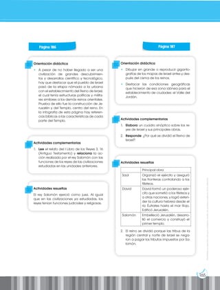 165
Prohibida
su
reproducción
por
cualquier
medio
sin
permiso
explícito
de
la
editorial.
Orientación didáctica
• A pesar de no haber llegado a ser una
civilización de grandes descubrimien-
tos y desarrollos científico y tecnológico,
hay que destacar que el pueblo de Israel
pasó de la etapa nómada a la urbana
con el establecimiento del Reino de Israel,
el cual tenía estructuras políticas y milita-
res similares a los demás reinos orientales.
Prueba de ello fue la construcción de Je-
rusalén y del Templo, centro del reino. En
la infografía de esta página hay referen-
cias bíblicas a las características de cada
parte del Templo.
Orientación didáctica
• Dibujar en grande o reproducir giganto-
grafías de los mapas de Israel antes y des-
pués del cisma de los reinos.
• Destacar las condiciones geográficas
que hicieron de esa zona idónea para el
establecimiento de ciudades: el Valle del
Jordán.
Actividades complementarias
1. Lee el relato del I Libro de los Reyes 3, 16
(Antiguo Testamento) y relaciona la ac-
ción realizada por el rey Salomón con las
funciones de los reyes de las civilizaciones
estudiadas en las unidades anteriores.
Actividades complementarias
1. Elabora un cuadro sinóptico sobre los re-
yes de Israel y sus principales obras.
2. Responde: ¿Por qué se dividió el Reino de
Israel?
Actividades resueltas
El rey Salomón ejerció como juez. Al igual
que en las civilizaciones ya estudiadas, los
reyes tenían funciones judiciales y religiosas.
Actividades resueltas
2. El reino se dividió porque las tribus de la
región central y norte de Israel se nega-
ron a pagar los tributos impuestos por Sa-
lomón.
Página 186 Página 187
Principal obra
Saúl Organizó el ejército y aseguró
las fronteras controlando a los
filisteos.
David David formó un poderoso ejér-
cito que sometió a los filisteos y
a otras naciones, y logró exten-
der la cultura hebrea desde el
río Éufrates hasta el mar Rojo.
Edificó Jerusalén.
Salomón Embelleció Jerusalén, desarro-
lló el comercio y construyó el
primer templo.
 