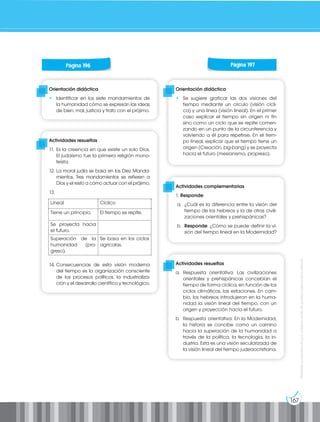 167
Prohibida
su
reproducción
por
cualquier
medio
sin
permiso
explícito
de
la
editorial.
Orientación didáctica
• Identificar en los siete mandamientos de
la humanidad cómo se expresan las ideas
de bien, mal, justicia y trato con el prójimo.
Orientación didáctica
• Se sugiere graficar las dos visiones del
tiempo mediante un círculo (visión cícli-
ca) y una línea (visión lineal). En el primer
caso explicar el tiempo sin origen ni fin
sino como un ciclo que se repite comen-
zando en un punto de la circunferencia y
volviendo a él para repetirse. En el tiem-
po lineal, explicar que el tiempo tiene un
origen (Creación, big-bang) y se proyecta
hacia el futuro (mesianismo, propreso).
Actividades complementarias
1. Responde:
a. ¿Cuál es la diferencia entre la visión del
tiempo de los hebreos y la de otras civili-
zaciones orientales y prehispánicas?
b. Responde: ¿Cómo se puede definir la vi-
sión del tiempo lineal en la Modernidad?
Actividades resueltas
11. Es la creencia en que existe un solo Dios.
El judaísmo fue la primera religión mono-
teísta.
12. La moral judía se basa en los Diez Manda-
mientos. Tres mandamientos se refieren a
Dios y el resto a cómo actuar con el prójimo.
13.
14. Consecuencias de esta visión moderna
del tiempo es la organización consciente
de los procesos políticos, la industrializa-
ción y el desarrollo científico y tecnológico.
Actividades resueltas
a. Respuesta orientativa: Las civilizaciones
orientales y prehispánicas concebían el
tiempo de forma cíclica, en función de los
ciclos climáticos, las estaciones. En cam-
bio, los hebreos introdujeron en la huma-
nidad la visión lineal del tiempo, con un
origen y proyección hacia el futuro.
b. Respuesta orientativa: En la Modernidad,
la historia se concibe como un camino
hacia la superación de la humanidad a
través de la política, la tecnología, la in-
dustria. Esta es una visión secularizada de
la visión lineal del tiempo judeaocristiana.
Página 196 Página 197
Lineal Cíclico
Tiene un principio. El tiempo se repite.
Se proyecta hacia
el futuro.
Superación de la
humanidad (pro-
greso).
Se basa en los ciclos
agrícolas.
 