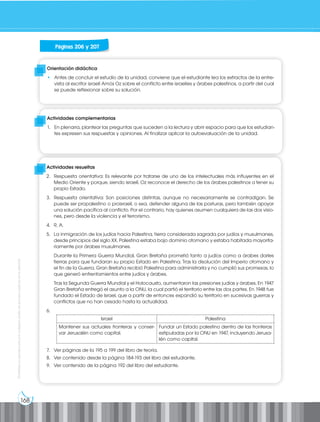 168
Prohibida
su
reproducción
por
cualquier
medio
sin
permiso
explícito
de
la
editorial.
Orientación didáctica
• Antes de concluir el estudio de la unidad, conviene que el estudiante lea los extractos de la entre-
vista al escritor israelí Amós Oz sobre el conflicto entre israelíes y árabes palestinos, a partir del cual
se puede reflexionar sobre su solución.
Actividades complementarias
1. En plenaria, plantear las preguntas que suceden a la lectura y abrir espacio para que los estudian-
tes expresen sus respuestas y opiniones. Al finalizar aplicar la autoevaluación de la unidad.
Actividades resueltas
2. Respuesta orientativa: Es relevante por tratarse de uno de los intelectuales más influyentes en el
Medio Oriente y porque, siendo israelí, Oz reconoce el derecho de los árabes palestinos a tener su
propio Estado.
3. Respuesta orientativa: Son posiciones distintas, aunque no necesariamente se contradigan. Se
puede ser propalestino o proisraelí, o sea, defender alguna de las posturas, pero también apoyar
una solución pacífica al conflicto. Por el contrario, hay quienes asumen cualquiera de las dos visio-
nes, pero desde la violencia y el terrorismo.
4. R. A.
5. La inmigración de los judíos hacia Palestina, tierra considerada sagrada por judíos y musulmanes,
desde principios del siglo XX. Palestina estaba bajo dominio otomano y estaba habitada mayorita-
riamente por árabes musulmanes.
Durante la Primera Guerra Mundial, Gran Bretaña prometió tanto a judíos como a árabes darles
tierras para que fundaran su propio Estado en Palestina. Tras la disolución del Imperio otomano y
el fin de la Guerra, Gran Bretaña recibió Palestina para administrarla y no cumplió sus promesas, lo
que generó enfrentamientos entre judíos y árabes.
Tras la Segunda Guerra Mundial y el Holocausto, aumentaron las presiones judías y árabes. En 1947
Gran Bretaña entregó el asunto a la ONU, la cual partió el territorio entre las dos partes. En 1948 fue
fundado el Estado de Israel, que a partir de entonces expandió su territorio en sucesivas guerras y
conflictos que no han cesado hasta la actualidad.
6.
7. Ver páginas de la 195 a 199 del libro de teoría.
8. Ver contenido desde la página 184-193 del libro del estudiante.
9. Ver contenido de la página 192 del libro del estudiante.
Páginas 206 y 207
Israel Palestina
Mantener sus actuales fronteras y conser-
var Jerusalén como capital.
Fundar un Estado palestino dentro de las fronteras
estipuladas por la ONU en 1947, incluyendo Jerusa-
lén como capital.
 