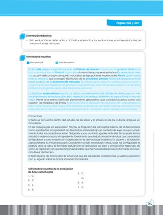 169
Prohibida
su
reproducción
por
cualquier
medio
sin
permiso
explícito
de
la
editorial.
Orientación didáctica
• Esta evaluación se debe aplicar al finalizar el estudio y las evaluaciones parciales de las tres pri-
meras unidades del curso.
Actividades resueltas
Páginas 206 y 207
Idea principal Idea secundaria
En las polis griegas surgió el concepto del Estado de derecho, basado en la igualdad jurídica de
los ciudadanos y en la libertad bajo la ley, al mismo tiempo que se sentaban las bases de la cien-
cia, a partir del concepto de que la naturaleza se rige por leyes impersonales. Roma aportó sobre
todo su derecho, que consagró el principio de la propiedad privada individual y proporcionó las
bases jurídicas de la economía de mercado. Se trataba de un derecho universal que comenzó a
surgir cuando los magistrados se planteó la necesidad de unas normas aplicables a una creciente
población inmigrante, ajena a las tradiciones romanas.
La tradición judeocristiana aportó por último unos elementos más difíciles de definir, pero no me-
nos importantes: la insatisfacción ética respecto a la realidad existente y la aspiración a un mundo
mejor. Frente a la serena visión del pensamiento grecolatino, que concibe la justicia como una
cuestión de medidas y de límites, la Biblia plantea la aspiración a una perfección inalcanzable en
este mundo, que ha dado lugar tanto a lecturas violentas del combate contra el mal, como a una
interpretación pacífica que todo lo que espera de la conversión de las mentes y los corazones.
Comentario
El texto se encuentra dentro del estudio de las ideas y la influencia de las culturas antiguas en
Occidente.
En las polis griegas, en especial en Atenas, se fraguaron los conceptos básicos de la democracia
como son libertad y la igualdad. Esa libertad se entiende bajo un contexto de leyes a cuyo cumpli-
miento todos los ciudadanos están obligados y son, por tanto, iguales ante ella. Por su parte Roma
añadió a la democracia, el ingrediente liberal de la propiedad privada individual que caracterizó
la República y cuyo modelo se ha aplicado en la democracia moderna. En cuanto a la tradición
judeocristiana, su influencia sobre Occidente ha sido intelectual y ética, pues ha configurado la
postura ante la vida y la forma de actuar con la visión ética del bien y el mal como trasfondo, así
como la aspiración a la perfección inalcanzable que hemos estudiado bajo la forma de concep-
ción lineal del tiempo.
El texto resume de forma clara la influencia que las principales civilizaciones y pueblos ejercieron
con su legado sobre la actual sociedad Occidental.
Actividades resueltas de la evaluación
de base estructurada
1. C
2. C.
3. 4.
4. A.
5. C.
C.
6. A
7. C.
 