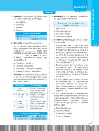 Prohibida
su
reproducción
por
cualquier
medio
sin
permiso
explícito
de
la
editorial.
171
Evaluación
de
base
estructurada
Quimestre 1
1. Identifica cuáles de los siguientes térmi-
nos hacen referencia al Neolítico:
1. Ganadería
2. Nómadas
3. Bronce
4. Cerámica
2. Completa el siguiente enunciado:
Las principales etapas de la Prehistoria,
de más antigua a más reciente, y su cro-
nología son: ______________ - desde hace
2 500000 años hasta hace 10 000 años;
______________ desde el 10000 a. C. hasta
el 4000 a. C. - Edad de los Metales - des-
de el 4000 a. C.
a. Paleolítico - Neolítico
b. Neolítico - Paleolítico
c. Mesolítico – Paleolítico Superior
d. Paleolítico superior. Mesolítico
3. Relaciona a los homínidos que marcan
el proceso de hominización con su res-
pectiva característica seleccionando la
respuesta correcta.
4. Reconoce a qué periodo pertenecen
las siguientes herramientas:
a. Paleolítico
b. Paleolítico Inferior
c. Paleolítico Medio
d. Paleolítico Superior
5. Contesta verdadero (V) o falso (F) según
corresponda.
a. Los homínidos fueron las especies ante-
cesoras a los actuales humanos y estos
heredaron sus características físicas. ( )
b. Bipedismo significa que el ser huma-
no tiene dos manos y dos piernas. ( )
c. Los primeros homínidos aparecieron
en África, en el valle del Rift, hace 4
millones de años. ( )
d. El arte rupestre Son las pinturas y los
grabados sobre roca, ya sean al aire
libre, en cuevas o en abrigos, para
representar animales o personas ca-
zando y bailando durante el Paleolíti-
co superior. ( )
e. El arte mobiliar es el conjunto de obje-
tos transportables con algún tipo de
decorados artísticos en piedra, ma-
dera o hueso; que se empieza a ela-
borar principalmente en el Paleolítico
Superior. ( )
6. El monoteísmo empezó a configurarse
desde Mesopotamia hasta alcanzar su
máxima expresión en los relatos bíblicos,
lo que refleja el patriarcado como es-
tructura social, ¿en qué época se da el
patriarcado?
a. Paleolítico Inferior
b. Paleolítico Medio
c. Paleolítico Superior
d. Edad de Bronce
Opciones de respuestas:
a. 1a, 2c, 3b, 4d c. 1c, 2b, 3d, 4a
b. 1b, 2d, 3a, 4c d. 1d, 2a, 3c, 4b
Opciones de respuestas:
a. 1, 3 c. 2, 3
b. 1, 4 d. 2, 4
Homínidos Característica
1. Homo
erectus
a. Contemporáneo del
Homo erectus en la
Península Ibérica.
2. Homo an-
tecessor
b. Primeros en realizar
prácticas rituales y
funerarias.
3. Homo
habilis
c. Primer homínido que
fabricó instrumentos.
4. Homo nean-
derthalensis
d. Descubre el fuego y
elabora bifaces.
Rascadores – puntas de flechas
– buriles – cuchillos
Unidad 2
 