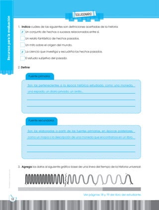 18
Prohibida
su
reproducción
Recursos
para
la
evaluación
Fuente primaria:
Fuente secundaria:
1. Indica cuáles de las siguientes son definiciones acertadas de la historia:
Un conjunto de hechos o sucesos relacionados entre sí.
Un relato fantástico de hechos pasados.
Un mito sobre el origen del mundo.
La ciencia que investiga y escudriña los hechos pasados.
El estudio subjetivo del pasado.
3. Agrega los datos al siguiente gráfico base de una línea del tiempo de la Historia universal:
2. Define:
___________________________________________________________
___________________________________________________________
___________________________________________________________
___________________________________________________________
___________________________________________________________
___________________________________________________________
___________________________________________________________
___________________________________________________________
solucionario
✗
✗
Son las pertenecientes a la época histórica estudiada, como una moneda,
una espada, un diario privado, un anillo...
Son las elaboradas a partir de las fuentes primarias, en épocas posteriores,
como un mapa o la descripción de una moneda que encontramos en un libro.
Ver páginas 18 y 19 del libro del estudiante.
 