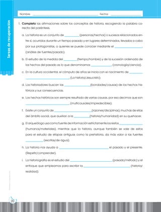 20
Prohibida
su
reproducción
1. Completa las afirmaciones sobre los conceptos de historia, escogiendo la palabra co-
rrecta del paréntesis.
a. La historia es un conjunto de __________(personas/hechos) o sucesos relacionados en-
tre sí, ocurridos durante un tiempo pasado y en lugares determinados, llevados a cabo
por sus protagonistas, a quienes se puede conocer mediante el ___________________.
(análisis de fuentes/pasado).
b. El estudio de la medida del _________(tiempo/hombre) y de la sucesión ordenada de
los hechos del pasado es lo que denominamos ______________. (cronología/ciencia).
c. En la cultura occidental, el cómputo de años se inicia con el nacimiento de _________
______________________________. (La historia/Jesucristo).
d. Los historiadores buscan las __________________(bondades/causas) de los hechos his-
tóricos y sus consecuencias.
e. Los hechos históricos son siempre resultado de varias causas, por eso decimos que son
______________________________. (multicausales/impredecibles).
f. Existe un conjunto de __________________________(razones/disciplinas), muchas de ellas
del ámbito social, que auxilian a la ___________(historia/humanidad) en su quehacer.
g. Elarqueólogousacomofuentedeinformaciónestrictamentelosrestos________________
(humanos/materiales), mientras que la historia, aunque también se vale de estos
para el estudio de etapas antiguas como la prehistoria, da más valor a las fuentes
____________(escritas/de agua).
h. La historia nos ayuda a __________________________________ el pasado y el presente.
(Repetir/comprender).
i. La historiografía es el estudio del _____________________________(pasado/método) y el
enfoque que empleamos para escribir la ________________________________ (historia/
realidad).
Nombre: _____________________________________________ Fecha: _____________________
Tareas
de
recuperación
 