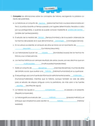 21
Prohibida
su
reproducción
1. Completa las afirmaciones sobre los conceptos de historia, escogiendo la palabra co-
rrecta del paréntesis.
a. La historia es un conjunto de __________(personas/hechos) o sucesos relacionados en-
tre sí, ocurridos durante un tiempo pasado y en lugares determinados, llevados a cabo
por sus protagonistas, a quienes se puede conocer mediante el ___________________.
(análisis de fuentes/pasado).
b. El estudio de la medida del _________(tiempo/hombre) y de la sucesión ordenada de
los hechos del pasado es lo que denominamos ______________. (cronología/ciencia).
c. En la cultura occidental, el cómputo de años se inicia con el nacimiento de _________
______________________________. (La historia/Jesucristo).
d. Los historiadores buscan las __________________(bondades/causas) de los hechos his-
tóricos y sus consecuencias.
e. Los hechos históricos son siempre resultado de varias causas, por eso decimos que son
______________________________. (multicausales/impredecibles).
f. Existe un conjunto de __________________________(razones/disciplinas), muchas de ellas
del ámbito social, que auxilian a la ___________(historia/humanidad) en su quehacer.
g. Elarqueólogousacomofuentedeinformaciónestrictamentelosrestos________________
(humanos/materiales), mientras que la historia, aunque también se vale de estos
para el estudio de etapas antiguas como la prehistoria, da más valor a las fuentes
____________(escritas/de agua).
h. La historia nos ayuda a __________________________________ el pasado y el presente.
(Repetir/comprender).
i. La historiografía es el estudio del _____________________________(pasado/método) y el
enfoque que empleamos para escribir la ________________________________ (historia/
realidad).
solucionario
hechos
tiempo
cronología
Jesucristo
causas
multicausales
disciplinas
historia
materiales
escritas
comprender
método
historia
análisis de fuentes
 