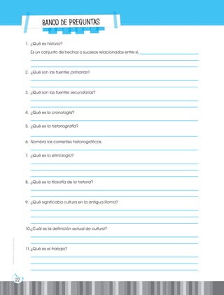 22
Prohibida
su
reproducción
1. ¿Qué es historia?
Es un conjunto de hechos o sucesos relacionados entre sí, _____________________________
___________________________________________________________________________________
___________________________________________________________________________________
2. ¿Qué son las fuentes primarias?
___________________________________________________________________________________
___________________________________________________________________________________
3. ¿Qué son las fuentes secundarias?
___________________________________________________________________________________
___________________________________________________________________________________
4. ¿Qué es la cronología?
___________________________________________________________________________________
5. ¿Qué es la historiografía?
___________________________________________________________________________________
6. Nombra las corrientes historiográficas.
___________________________________________________________________________________
7. ¿Qué es la etimología?
___________________________________________________________________________________
___________________________________________________________________________________
___________________________________________________________________________________
8. ¿Qué es la filosofía de la historia?
___________________________________________________________________________________
___________________________________________________________________________________
9. ¿Qué significaba cultura en la antigua Roma?
___________________________________________________________________________________
___________________________________________________________________________________
___________________________________________________________________________________
10.¿Cuál es la definición actual de cultura?
___________________________________________________________________________________
___________________________________________________________________________________
11. ¿Qué es el trabajo?
___________________________________________________________________________________
___________________________________________________________________________________
___________________________________________________________________________________
Banco de preguntas
 
