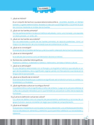 23
Prohibida
su
reproducción
1. ¿Qué es historia?
Es un conjunto de hechos o sucesos relacionados entre sí, _____________________________
___________________________________________________________________________________
___________________________________________________________________________________
2. ¿Qué son las fuentes primarias?
___________________________________________________________________________________
___________________________________________________________________________________
3. ¿Qué son las fuentes secundarias?
___________________________________________________________________________________
___________________________________________________________________________________
4. ¿Qué es la cronología?
___________________________________________________________________________________
5. ¿Qué es la historiografía?
___________________________________________________________________________________
6. Nombra las corrientes historiográficas.
___________________________________________________________________________________
7. ¿Qué es la etimología?
___________________________________________________________________________________
___________________________________________________________________________________
___________________________________________________________________________________
8. ¿Qué es la filosofía de la historia?
___________________________________________________________________________________
___________________________________________________________________________________
9. ¿Qué significaba cultura en la antigua Roma?
___________________________________________________________________________________
___________________________________________________________________________________
___________________________________________________________________________________
10.¿Cuál es la definición actual de cultura?
___________________________________________________________________________________
___________________________________________________________________________________
11. ¿Qué es el trabajo?
___________________________________________________________________________________
___________________________________________________________________________________
___________________________________________________________________________________
										ocurridos durante un tiempo
pasado y lugares determinados, llevados a cabo por sus protagonistas, a quienes se pue-
de conocer mediante el análisis de las fuentes.
Son las pertenecientes a la época histórica estudiada, como una moneda, una espada,
un diario privado, un anillo, etc.
Son las elaboradas a partir de las fuentes primarias, en épocas posteriores, como un
mapa o la descripción de una moneda que encontramos en un libro.
Es el estudio de la medida del tiempo y de la sucesión ordenada de los hechos del pasado.
Es el estudio de la forma como el historiador aborda la historia.
Positivismo histórico, materialismo histórico, historicismo, annales e historia cultural.
Es una disciplina relacionada con la filología y la lingüística histórica que estudia el ori-
gen de las palabras y de su significado original, yendo con frecuencia a sus raíces en la
lengua de la que procede.
Es la rama de la filosofía que cuestiona el significado de la historia humana, su validez, su
posibilidad y su finalidad.
La palabra latina cultura significaba «cultivo de la tierra». Luego se la usó para referirse al
cultivo de cualquier naturaleza, por lo que también se usó para el «cultivo de las especies
humanas».
La cultura se define como el conjunto de pensamientos, sentimientos y acciones de un
grupo humano, que se convierten en regla que moldeó el comportamiento.
Es el proceso mediante el cual los seres humanos desarrollan una actividad para transfor-
mar la naturaleza en alimentos y artefactos que le permitan satisfacer sus necesidades y
sobrevivir.
solucionario
 