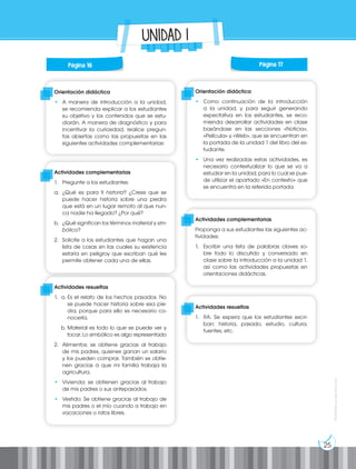 25
Prohibida
su
reproducción
UNIDAD 1
Orientación didáctica
• A manera de introducción a la unidad,
se recomienda explicar a los estudiantes
su objetivo y los contenidos que se estu-
diarán. A manera de diagnóstico y para
incentivar la curiosidad, realice pregun-
tas abiertas como las propuestas en las
siguientes actividades complementarias:
Orientación didáctica
• Como continuación de la introducción
a la unidad, y para seguir generando
expectativa en los estudiantes, se reco-
mienda desarrollar actividades en clase
basándose en las secciones «Noticia»,
«Película» y «Web», que se encuentran en
la portada de la unidad 1 del libro del es-
tudiante.
• Una vez realizadas estas actividades, es
necesario contextualizar lo que se va a
estudiar en la unidad, para lo cual se pue-
de utilizar el apartado «En contexto» que
se encuentra en la referida portada.
Actividades complementarias
1. Pregunte a los estudiantes:
a. ¿Qué es para ti historia? ¿Crees que se
puede hacer historia sobre una piedra
que está en un lugar remoto al que nun-
ca nadie ha llegado? ¿Por qué?
b. ¿Qué significan los términos material y sim-
bólico?
2. Solicite a los estudiantes que hagan una
lista de cosas sin las cuales su existencia
estaría en peligroy que escriban qué les
permite obtener cada una de ellas.
Actividades complementarias
Proponga a sus estudiantes las siguientes ac-
tividades:
1. Escribir una lista de palabras claves so-
bre todo lo discutido y conversado en
clase sobre la introducción a la unidad 1,
así como las actividades propuestas en
orientaciones didácticas.
Actividades resueltas
1. a. Es el relato de los hechos pasados. No
se puede hacer historia sobre esa pie-
dra, porque para ello es necesario co-
nocerla.
b. Material es todo lo que se puede ver y
tocar. Lo simbólico es algo representado
2. Alimentos: se obtiene gracias al trabajo
de mis padres, quienes ganan un salario
y los pueden comprar. También se obtie-
nen gracias a que mi familia trabaja la
agricultura.
• Vivienda: se obtienen gracias al trabajo
de mis padres o sus antepasados.
• Vestido: Se obtiene gracias al trabajo de
mis padres o el mío cuando a trabajo en
vacaciones o ratos libres.
Actividades resueltas
1. RA. Se espera que los estudiantes escri-
ban: historia, pasado, estudio, cultura,
fuentes, etc.
Página 16 Página 17
 