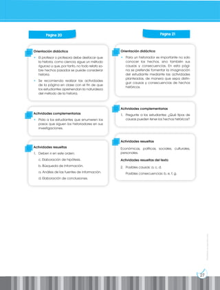 27
Prohibida
su
reproducción
Orientación didáctica
• El profesor o profesora debe destacar que
la historia, como ciencia, sigue un método
riguroso y que, por tanto, no todo relato so-
bre hechos pasados se puede considerar
historia.
• Se recomienda realizar las actividades
de la página en clase con el fin de que
los estudiantes aprehendan la naturaleza
del método de la historia.
Orientación didáctica
• Para un historiador es importante no solo
conocer los hechos, sino también sus
causas y consecuencias. En esta pági-
na se pretende fomentar la imaginación
del estudiante mediante las actividades
planteadas, de manera que sepa distin-
guir causas y consecuencias de hechos
históricos.
Actividades complementarias
• Pida a los estudiantes que enumeren los
pasos que siguen los historiadores en sus
investigaciones.
Actividades complementarias
1. Pregunte a los estudiantes: ¿Qué tipos de
causas pueden tener los hechos históricos?
Actividades resueltas
1. Deben ir en este orden:
c. Elaboración de hipótesis.
b. Búsqueda de información.
a. Análisis de las fuentes de información.
d. Elaboración de conclusiones.
Actividades resueltas
Económicas, políticas, sociales, culturales,
personales.
Actividades resueltas del texto
2. Posibles causas: a, c, d.
Posibles consecuencias: b, e, f, g.
Página 20 Página 21
 
