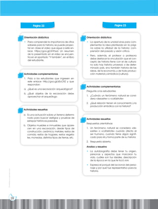 28
Prohibida
su
reproducción
Orientación didáctica
• Para comprender la importancia de otros
saberes para la historia, se puede proyec-
tar en clase el video que sigue a este en-
lace: https://goo.gl/UhPxxd. Un resumen
de lo presentado en el vídeo se encuen-
tra en el apartado “Y también”, en el libro
del estudiante.
Orientación didáctica
• La apertura de la unidad sirve para com-
plementar la idea planteada en la pági-
na sobre la utilidad de la historia: com-
prensión del pasado y visión crítica.
• Pero, además, el profesor o profesora
debe destacar la vinculación que el con-
cepto de historia tiene con el de cultura:
no solo hay historia universal, o de deter-
minado país, sino también historia de las
ideas, de la economía, y de toda produc-
ción material y simbólica (cultura).
Actividades complementarias
1. Pida a los estudiantes que ingresen en
este enlace: http://goo.gl/z0cCRZ y que
respondan:
a. ¿Qué es una excavación arqueológica?
b. ¿Qué objetos de la excavación debe
aprovechar el arqueólogo
Actividades complementarias
Pregunte a los estudiantes:
1. ¿Cuándo un fenómeno natural se consi-
dera «desastre» o «catástrofe»
2. ¿Qué relación tienen el conocimiento y la
producción simbólica con la historia?
Actividades resueltas
Respuestas orientativas:
1. Un fenómeno natural se considera «de-
sastre» o «catástrofe» cuando afecta al
ser humano, cuando tiene algún signifi-
cado para él y forma parte de su historia
2. Respuesta abierta.
Analizo y resuelvo
• La autobiografía debe tener tu origen,
personas y aspectos que marcaron tu
vida, cuáles son tus ideales, descripción
de la época en la que te tocó vivir.
• Expresa el porqué del accionar del perso-
naje y por qué fue representativo para la
historia.
Página 22 Página 23
Actividades resueltas
a. Es una actuación sobre un terreno determi-
nado para buscar vestigios y pruebas de
estapas históricas pasadas.
b. Objetos muebles e inmuebles que apare-
cen en una excavación, desde tipos de
construcción, cerámica, metales, restos de
comida, restos de hogares, restos vegeta-
les, monedas, distintos tipos de tierras, etc.
 