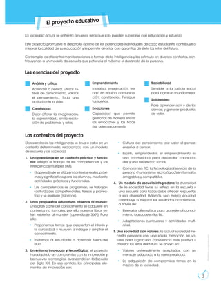 Prohibida
su
reproducción
El proyecto educativo
La sociedad actual se enfrenta a nuevos retos que solo pueden superarse con educación y esfuerzo.
Este proyecto promueve el desarrollo óptimo de los potenciales individuales de cada estudiante, contribuye a
mejorar la calidad de su educación y le permite afrontar con garantías de éxito los retos del futuro.
Contempla las diferentes manifestaciones o formas de la inteligencia y las estimula en diversos contextos, con-
tribuyendo a un modelo de escuela que potencia al máximo el desarrollo de la persona.
Las esencias del proyecto
El desarrollo de las inteligencias se lleva a cabo en un
contexto determinado, relacionado con un modelo
de escuela y de sociedad
1. Un aprendizaje en un contexto práctico y funcio-
nal: integra el trabajo de las competencias y las
inteligencias múltiples (IM).
• El aprendizaje se sitúa en contextos reales, próxi-
mos y significativos para los alumnos, mediante
actividades prácticas y funcionales.
• Las competencias se programan, se trabajan
(actividades competenciales, tareas y proyec-
tos) y se evalúan (rúbricas).
2. Unas propuestas educativas abiertas al mundo:
una gran parte del conocimiento se adquiere en
contextos no formales, por ello nuestros libros es-
tán «abiertos al mundo» (aprendizaje 360º). Para
ello:
• Proponemos temas que despiertan el interés y
la curiosidad; y mueven a indagar y ampliar el
conocimiento.
• Invitamos al estudiante a aprender fuera del
aula.
3. Un entorno innovador y tecnológico: el proyecto
ha adquirido un compromiso con la innovación y
las nuevas tecnologías, avanzando en la Escuela
del Siglo XXI. En ese sentido, los principales ele-
mentos de innovación son:
• Cultura del pensamiento: dar valor al pensar;
enseñar a pensar.
• Espíritu emprendedor: el emprendimiento es
una oportunidad para desarrollar capacida-
des y una necesidad social.
• Compromiso TIC: la tecnología al servicio de la
persona (humanismo tecnológico) en formatos
amigables y compatibles.
4. Un modelo de escuela integradora: la diversidad
de la sociedad tiene su reflejo en la escuela y
una escuela para todos debe ofrecer respuestas
a esa diversidad. Además, una mayor equidad
contribuye a mejorar los resultados académicos,
a través de:
• Itinerarios alternativos para acceder al conoci-
miento basados en las IM.
• Adaptaciones curriculares y actividades multi-
nivel.
5.Una sociedad con valores: la actual sociedad ne-
cesita personas con una sólida formación en va-
lores para lograr una convivencia más positiva y
afrontar los retos del futuro, se apoya en:
• Valores universalmente aceptados, con un
mensaje adaptado a la nueva realidad.
• La adquisición de compromisos firmes en la
mejora de la sociedad.
Análisis y crítica
Aprender a pensar, utilizar ru-
tinas de pensamiento, valorar
el pensamiento… Toda una
actitud ante la vida.
Creatividad
Dejar aflorar la imaginación,
la expresividad... en la resolu-
ción de problemas y retos.
Emprendimiento
Iniciativa, imaginación, tra-
bajo en equipo, comunica-
ción, constancia… Persigue
tus sueños.
Emociones
Capacidad que permite
gestionar de manera eficaz
las emociones y las hace
fluir adecuadamente.
Sociabilidad
Sensible a la justicia social
para lograr un mundo mejor.
Solidaridad
Para aprender con y de los
demás; y generar productos
de valor.
Los contextos del proyecto
3
Prohibida
su
reproducción
 