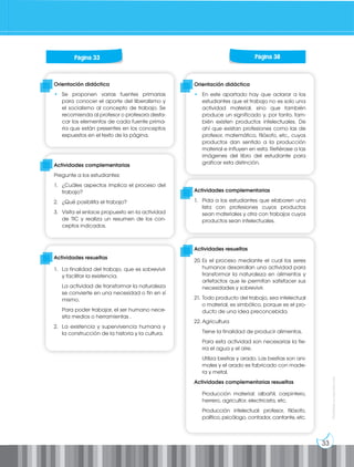 33
Prohibida
su
reproducción
Orientación didáctica
• Se proponen varias fuentes primarias
para conocer el aporte del liberalismo y
el socialismo al concepto de trabajo. Se
recomienda al profesor o profesora desta-
car los elementos de cada fuente prima-
ria que están presentes en los conceptos
expuestos en el texto de la página.
Actividades complementarias
Pregunte a los estudiantes:
1. ¿Cuáles aspectos implica el proceso del
trabajo?
2. ¿Qué posibilita el trabajo?
3. Visita el enlace propuesto en la actividad
de TIC y realiza un resumen de los con-
ceptos indicados.
Actividades resueltas
1. La finalidad del trabajo, que es sobrevivir
y facilitar la existencia.
La actividad de transformar la naturaleza
se convierte en una necesidad o fin en sí
mismo.
Para poder trabajar, el ser humano nece-
sita medios o herramientas .
2. La existencia y supervivencia humana y
la construcción de la historia y la cultura.
Página 33 Página 38
Orientación didáctica
• En este apartado hay que aclarar a los
estudiantes que el trabajo no es solo una
actividad material, sino que también
produce un significado y, por tanto, tam-
bién existen productos intelectuales. De
ahí que existan profesiones como las de
profesor, matemático, filósofo, etc., cuyos
productos dan sentido a la producción
material e influyen en esta. Refiérase a las
imágenes del libro del estudiante para
graficar esta distinción.
Actividades complementarias
1. Pida a los estudiantes que elaboren una
lista con profesiones cuyos productos
sean materiales y otra con trabajos cuyos
productos sean intelectuales.
Actividades resueltas
20. Es el proceso mediante el cual los seres
humanos desarrollan una actividad para
transformar la naturaleza en alimentos y
artefactos que le permitan satisfacer sus
necesidades y sobrevivir.
21. Todo producto del trabajo, sea intelectual
o material, es simbólico, porque es el pro-
ducto de una idea preconcebida.
22. Agricultura
Tiene la finalidad de producir alimentos.
Para esta actividad son necesarias la tie-
rra el agua y el aire.
Utiliza bestias y arado. Las bestias son ani-
males y el arado es fabricado con made-
ra y metal.
Actividades complementarias resueltas
Producción material: albañil, carpintero,
herrero, agricultor, electricista, etc.
Producción intelectual: profesor, filósofo,
político, psicólogo, contador, cantante, etc.
 