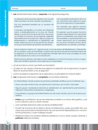 38
Prohibida
su
reproducción
1. Lee atentamente estos textos y responde a las siguientes preguntas.
La adopción de la economía agraria no fue una de-
cisión voluntaria con el fin de tener más alimentos.
Fue una necesidad resultado de un aumento de
población.
A principios del Neolítico, el número de habitantes
creció considerablemente en la zona de Oriente
Medio a causa de la bonanza del clima, que propi-
ció también el aumento de las especies vegetales
disponibles para la recolección. Algunos grupos se
sedentarizaron e intensificaron la explotación del
medio hasta el punto en el que pronto fue necesa-
rio buscar otras fuentes de provisión de alimentos.
Las características del entorno físico no
son suficientes para explicar la apari-
ción de la agricultura y la ganadería.
Fue necesario que algunos mecanis-
mos de innovación cultural ya existieran.
Por ejemplo, que los grupos humanos
hubieran desarrollado una capacidad
técnica considerable y que vivieran de
forma estable, lo que les permitiría una
mayor observación de la naturaleza
en una zona concreta y el inicio de los
experimentos con plantas y animales.
Hacia el décimo milenio a.C., algunas zonas, como las riberas del Mediterráneo y Oriente Me-
dio, se volvieron cada vez más áridas. La disminución de las lluvias trajo el empobrecimiento de
la vegetación y la disminución de las especies animales. Este hecho puso en peligro el modo
de vida basado en la caza y en la recolección.
Seres humanos, plantas y animales se vieron obligados a convivir en los oasis o zonas con agua.
Esta unión facilitó la aparición de la agricultura y la ganadería.
• ¿Cuál es el tema común que tratan los tres textos?
• ¿Cuáles son las causas o factores que explican la adopción de la agricultura y la gana-
dería en el primer texto? ¿Y en el segundo?
• ¿Cómo se explica la aparición de la agricultura y la ganadería en el tercer texto?
2. Lee la siguiente información y compárala con los textos anteriores.
En Oriente Medio, donde se sitúan las primeras sociedades neolíticas, se ha constatado que:
•Hace unos diez mil años hubo una disminución de lluvias y, por lo tanto, más aridez.
•Algunos grupos cazadores-recolectores se establecieron en asentamientos permanentes y
fabricaron instrumentos más precisos y adaptados.
•Los poblados y los grupos de enterramientos son de mayor tamaño que los de la época pa-
leolítica.
• Indica qué constatación de las tres anteriores se refiere a un factor demográfico, cuál
a uno cultural y cuál a un factor natural.
• ¿Con qué texto relacionas cada una de las constataciones?
• A partir de la lectura de los textos y de las constataciones, ¿crees que existió sólo una
causa que provocase la transformación de una economía depredadora en una eco-
nomía productora, o hubo múltiples causas?
• Reflexiona sobre si los cambios históricos obedecen a una o varias causas o factores, y
justifícalo utilizando los textos.
Recursos
para
la
evaluación
Nombre: _____________________________________________ Fecha: _____________________
 