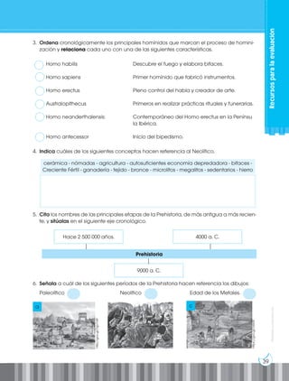 39
Prohibida
su
reproducción
3. Ordena cronológicamente los principales homínidos que marcan el proceso de homini-
zación y relaciona cada uno con una de las siguientes características.
Homo habilis				 Descubre el fuego y elabora bifaces.
Homo sapiens				 Primer homínido que fabricó instrumentos.
Homo erectus				 Pleno control del habla y creador de arte.
Australopithecus			 Primeros en realizar prácticas rituales y funerarias.
Homo neanderthalensis:		 Contemporáneo del Homo erectus en la Penínsu
					la Ibérica.
Homo antecessor			 Inicio del bipedismo.
4. Indica cuáles de los siguientes conceptos hacen referencia al Neolítico.
cerámica - nómadas - agricultura - autosuficientes economía depredadora - bifaces -
Creciente Fértil - ganadería - tejido - bronce - microlitos - megalitos - sedentarios - hierro
5. Cita los nombres de las principales etapas de la Prehistoria, de más antigua a más recien-
te, y sitúalas en el siguiente eje cronológico.
6. Señala a cuál de los siguientes períodos de la Prehistoria hacen referencia los dibujos:
Paleolítico Neolítico		 Edad de los Metales.
http://goo.gl/DgVTd9
https://goo.gl/c6tx5F
a c
Prehistoria
Hace 2 500 000 años. 4000 a. C.
9000 a. C. Recursos
para
la
evaluación
 