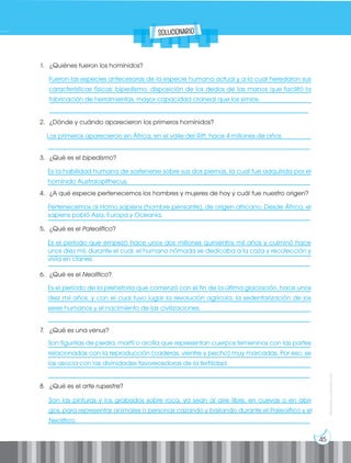 45
Prohibida
su
reproducción
1. ¿Quiénes fueron los homínidos?
___________________________________________________________________________________
___________________________________________________________________________________
___________________________________________________________________________________
__________________________________________________________________________________
2. ¿Dónde y cuándo aparecieron los primeros homínidos?
___________________________________________________________________________________
___________________________________________________________________________________
3. ¿Qué es el bipedismo?
___________________________________________________________________________________
___________________________________________________________________________________
4. ¿A qué especie pertenecemos los hombres y mujeres de hoy y cuál fue nuestro origen?
___________________________________________________________________________________
___________________________________________________________________________________
5. ¿Qué es el Paleolítico?
___________________________________________________________________________________
___________________________________________________________________________________
___________________________________________________________________________________
6. ¿Qué es el Neolítico?
___________________________________________________________________________________
___________________________________________________________________________________
__________________________________________________________________________________
___________________________________________________________________________________
7. ¿Qué es una venus?
___________________________________________________________________________________
___________________________________________________________________________________
___________________________________________________________________________________
___________________________________________________________________________________
8. ¿Qué es el arte rupestre?
___________________________________________________________________________________
___________________________________________________________________________________
___________________________________________________________________________________
Fueron las especies antecesoras de la especie humana actual y a la cual heredaron sus
características físicas: bipedismo, disposición de los dedos de las manos que facilitó la
fabricación de herramientas, mayor capacidad craneal que los simios.
Los primeros aparecieron en África, en el valle del Rift, hace 4 millones de años.
Es la habilidad humana de sostenerse sobre sus dos piernas, la cual fue adquirida por el
homínido Australopithecus.
Pertenecemos al Homo sapiens (hombre pensante), de origen africano. Desde África, el
sapiens pobló Asia, Europa y Oceanía.
Es el período que empezó hace unos dos millones quinientos mil años y culminó hace
unos diez mil, durante el cual, el humano nómada se dedicaba a la caza y recolección y
vivía en clanes.
Es el período de la prehistoria que comenzó con el fin de la última glaciación, hace unos
diez mil años, y con el cual tuvo lugar la revolución agrícola, la sedentarización de los
seres humanos y el nacimiento de las civilizaciones.
Son figurillas de piedra, marfil o arcilla que representan cuerpos femeninos con las partes
relacionadas con la reproducción (caderas, vientre y pecho) muy marcadas. Por eso, se
las asocia con las divinidades favorecedoras de la fertilidad.
Son las pinturas y los grabados sobre roca, ya sean al aire libre, en cuevas o en abri-
gos, para representar animales o personas cazando y bailando durante el Paleolítico y el
Neolítico.
solucionario
 