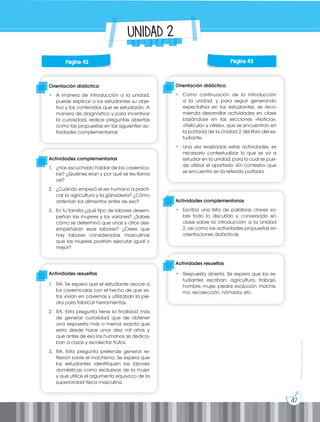 47
Prohibida
su
reproducción
UNIDAD 2
Orientación didáctica
• A manera de introducción a la unidad,
puede explicar a los estudiantes su obje-
tivo y los contenidos que se estudiarán. A
manera de diagnóstico y para incentivar
la curiosidad, realice preguntas abiertas
como las propuestas en las siguientes ac-
tividades complementarias:
Orientación didáctica
• Como continuación de la introducción
a la unidad, y para seguir generando
expectativa en los estudiantes, se reco-
mienda desarrollar actividades en clase
basándose en las secciones «Noticia»,
«Película» y «Web», que se encuentran en
la portada de la Unidad 2 del libro del es-
tudiante.
• Una vez realizadas estas actividades, es
necesario contextualizar lo que se va a
estudiar en la unidad, para lo cual se pue-
de utilizar el apartado «En contexto» que
se encuentra en la referida portada.
Actividades complementarias
1. ¿Has escuchado hablar de los caverníco-
las? ¿Quiénes eran y por qué se les llama
así?
2. ¿Cuándo empezó el ser humano a practi-
car la agricultura y la ganadería? ¿Cómo
obtenían los alimentos antes de eso?
3. En tu familia ¿qué tipo de labores desem-
peñan las mujeres y los varones? ¿Sabes
cómo se determinó que unas y otros des-
empeñaran esas labores? ¿Crees que
hay labores consideradas masculinas
que las mujeres podrían ejecutar igual o
mejor?
Actividades complementarias
• Escriba una lista de palabras claves so-
bre todo lo discutido y conversado en
clase sobre la introducción a la Unidad
2, así como las actividades propuestas en
orientaciones didácticas.
Actividades resueltas
1. RA. Se espera que el estudiante asocie a
los cavernícolas con el hecho de que es-
tos vivían en cavernas y utilizaban la pie-
dra para fabricar herramientas.
2. RA. Esta pregunta tiene la finalidad más
de generar curiosidad que de obtener
una respuesta más o menos exacta que
sería desde hace unos diez mil años y
que antes de eso los humanos se dedica-
ban a cazar y recolectar frutos.
3. RA. Esta pregunta pretende generar re-
flexión sobre el machismo. Se espera que
los estudiantes identifiquen las labores
domésticas como exclusivas de la mujer
y que utilice el argumento equívoco de la
superioridad física masculina.
Actividades resueltas
• Respuesta abierta. Se espera que los es-
tudiantes escriban: agricultura, trabajo,
hombre, mujer, piedra, evolución, machis-
mo, recolección, nómada, etc.
Página 42 Página 43
 