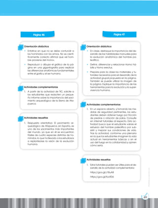 49
Prohibida
su
reproducción
Orientación didáctica
• Enfatice en que no se debe confundir a
los homínidos con los simios. No es cientí-
ficamente correcto afirmar que «el hom-
bre proviene del mono».
• Reproducir o dibujar el gráfico de la pá-
gina en una gigantografía para explicar
las diferencias anatómicas fundamentales
entre el gorila y el ser humano.
Orientación didáctica
• En clase, destaque la importancia del de-
sarrollo de las habilidades manuales para
la evolución anatómica del hombre pa-
leolítico.
• Definir, diferenciar y relacionar Homo há-
bilis y Homo erectus.
• Prepare para la clase los materiales y tu-
toriales necesarios para el desarrollo de la
actividad grupal propuesta en la página.
También se puede utilizar la imagen de
la página. Explique la importancia de las
herramientas para la evolución y la super-
vivencia humana.
Actividades complementarias
1. A partir de la actividad de TIC, solicite a
los estudiantes que redacten un peque-
ño informe sobre la importancia del yaci-
miento arqueológico de la Sierra de Ata-
puerca. Actividades complementarias
1. En un espacio abierto, y tomando las me-
didas de seguridad pertinentes, los estu-
diantes deben obtener fuego por fricción
de piedras o rotación de palos. Consulte
en internet tutoriales al respecto. Esta ac-
tividad busca que el estudiante valore el
esfuerzo del hombre paleolítico por sub-
sistir y mejorar sus condiciones de vida.
Tras la actividad, conforme una plenaria
en la que los estudiantes imaginen la vida
actual sin herramientas básicas o sin el
uso del fuego en la cotidianidad y opinen
cómo sería.
Actividades resueltas
1. Respuesta orientativa: El yacimiento ar-
queológico de Atapuerca, en España, es
uno de los yacimientos más importantes
del mundo, ya que en él se encuentran
fósiles de cuatro especies distintas de ho-
mínidos, lo que ha llevado a los estudiosos
a replantearse la visión de la evolución
humana.
Actividades resueltas
1. Estos tutoriales pueden ser útiles para el de-
sarrollo de la actividad complementaria:
https://goo.gl/J18uA8			
https://goo.gl/tUu9D6
Página 46 Página 47
 