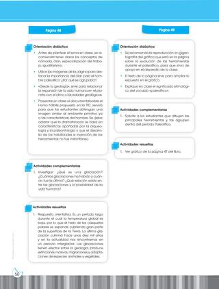50
Prohibida
su
reproducción
Orientación didáctica
• Antes de plantear el tema en clase, se re-
comienda tener claros los conceptos de
nómada, clan, especialización del traba-
jo, igualitarismo.
• Utilice las imágenes de la página para des-
tacar la importancia del clan para el hom-
bre paleolítico: ¿Por qué se agrupaba?
• «Desde la geología», sirve para relacionar
la expansión de la vida humana en el pla-
neta con el clima y las edades geológicas.
• Proyectar en clase el documental sobre el
Homo hábilis propuesto en la TIC, servirá
para que los estudiantes obtengan una
imagen similar al ambiente primitivo ya
a las características del hombre. Se debe
aclarar que la dramatización se basa en
características aportadas por la arqueo-
logía y la paleontología y que el desarro-
llo de las habilidades e invención de las
herramientas no fue instantáneo.
Orientación didáctica
• Se recomienda la reproducción en gigan-
tografía del gráfico que está en la página
sobre la evolución de las herramientas
durante el paleolítico, para que sirva de
apoyo en el desarrollo de la clase.
• El texto de la página sirve para ampliar lo
expuesto en el gráfico.
• Explique en clase el significado etimológi-
co del vocablo «paleolítico».
Actividades complementarias
1. Investigar: ¿Qué es una glaciación?
¿Cuántas glaciaciones ha habido y cuán-
do fue la última? ¿Qué relación existe en-
tre las glaciaciones y la posibilidad de la
vida humana?
Actividades complementarias
1. Solicite a los estudiantes que dibujen las
principales herramientas y las agrupen
dentro del período Paleolítico.
Actividades resueltas
1. Ver gráfico de la página 47 del libro.
Página 48 Página 49
Actividades resueltas
1. Respuesta orientativa: Es un período largo
durante el cual la temperatura global es
baja, por lo que el hielo de los casquetes
polares se expande cubriendo gran parte
de la superficie de la Tierra. La última gla-
ciación culminó hace unos diez mil años
y en la actualidad nos encontramos en
un período interglaciar. Las glaciaciones
tienen efectos sobre la geología, produce
extinciones masivas, migraciones y adapta-
ciones de especies animales y vegetales.
 