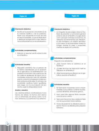 52
Prohibida
su
reproducción
Orientación didáctica
• La infografía de esta página tiene la fina-
lidad de presentar un panorama general
sobre la vida en el Neolítico: la agricultura
como principal actividad económica, la
artesanía, las herramientas que utilizaban,
la vida doméstica y la división del traba-
jo por sexos. Es recomendable mostrar la
imagen durante la clase o proyectarla
mientras se explica el contenido.
Orientación didáctica
• Escriba en la pizarra las características de
la vivienda neolítica y de los poblados.
Narre a los estudiantes el modo de vida
en esas sociedades, a qué se dedicaban
y destaque el papel de la mujer. Relacio-
ne la autosuficiencia con el autoritarismo..
Actividades complementarias
Pregunte a los estudiantes
1. ¿Qué función tenía la cerámica en el
Neolítico?
2. ¿Cuáles técnicas de fabricación textil se
utilizaban en el Neolítico?
3. ¿Qué herramientas se utilizaron en la agri-
cultura durante el Neolítico?
Actividades complementarias
1. Elaborar un resumen escrito sobre la vida
en el Neolítico.
Actividades resueltas
1. Se fabricaban recipientes duros e imper-
meables que pudieran contener líquidos,
cocinar alimentos, almacenar granos...
3. Huso: para hilar algunas fibras naturales
como la lana o el lino.
3. Telar: para trenzar los hilos y elaborar telas
con las que podían hacer vestidos.
4. Hoces de pedernal: se utilizaban para co-
sechar. Hacha: se utilizaba para preparar
el terreno.
Actividades resueltas
1. Respuesta orientativa: Fue un período de
la historia caracterizado por la aparición
de la agricultura y la sedenterización. Los
poblados se formaron cerca de los ríos, de
los cuales se abastecían de agua. Las co-
munidades producían todo los suficiente
para su consumo y empezaron a intercam-
bian productos entre ellas. En principio, las
sociedades neolíticas fueron igualitarias,
pero luego, con la acumulación de pro-
ductos, surgió la desigualdad social.
Analizo y resuelvo
Las cabañas estaban constituidas por muros
hechos de adobe, los techos eran planos
con un entramado de ramas y barro, no te-
nían ventanas y su puerta era muy estrecha.
Página 54 Página 55
 