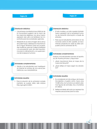 53
Prohibida
su
reproducción
Orientación didáctica
• Las primeras manifestaciones artísticas de
la humanidad surgieron de la mano de
las creencias religiosas. Las venus fueron
expresión del culto a la fertilidad, tan im-
portante para las sociedades agrícolas.
• Mediante el uso de la imagen de la venus
de Çatal Huyuk, destaque la importancia
de la figura femenina para las socieda-
des neolíticas, para las cuales la fertilidad
y la procreación eran de vital importan-
cia para la alimentación y la superviven-
cia de la especia humana.
Orientación didáctica
• El arte mobiliar y el arte rupestre también
fueron expresión de la necesidad huma-
na de transmitir información a través de
símbolos.
• Para que el estudiante profundice en las
nociones sobre el arte rupestre, se reco-
mienda proyectar en clase el vídeo pro-
puesto para la actividad de TIC.
Actividades complementarias
1. Solicite a los estudiantes que investiguen
en Internet el nombre de una venus pre-
históricas y sus características.
Actividades complementarias
Indique a los estudiantes que lean el aparta-
do de «Fuente primaria» y respondan:
1. ¿Qué importancia tiene el mapa de la
cueva de Abauntz?
2. ¿Qué refleja el mapa según los estudio-
sos?
Actividades resueltas
1. Es considerado el más antiguo de Europa
Occidental y muestra cómo, hace unos
13 600 años, los humanos ya sabían plas-
mar figuras de animales, ríos y montañas
en relieve.
2. Refleja el interés del autor por expresar las
mejores ubicaciones para la caza.
Página 56 Página 57
Actividades resueltas
1. Para la solución de la actividad comple-
mentaria se puede visitar este enlace:
http://goo.gl/ncVdWm
 