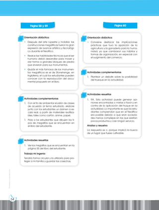 54
Prohibida
su
reproducción
Orientación didáctica
• Conviene destacar las implicaciones
prácticas que tuvo la aparición de la
agricultura y la ganadería para la huma-
nidad, ya que cambiaron sus hábitos y
formas de organización, en especial con
el surgimiento del comercio.
Orientación didáctica
• Después del arte rupestre y mobiliar, las
construcciones megalíticas fueron la gran
expresión de avance artístico y tecnológi-
co durante el Neolítico.
• Realce las habilidades técnicas que el ser
humano debió desarrollar para mover y
dar forma a grandes bloques de piedra
que sirvieran para sus monumentos.
• Quizás el más famosos de los monumen-
tos megalíticos es el de Stonehenge, en
Inglaterra, el cual los estudiantes pueden
conocer con la reproducción del docu-
mental propuesto en el libro.
Actividades complementarias
1. Plantear un debate sobre la posibilidad
del trueque en la actualidad.
Actividades complementarias
1. Con el fin de ambientar el salón de clases
de acuerdo al tema estudiado, elabore
junto con los estudiantes un dolmen a es-
cala real, a partir de materiales reutiliza-
bles, tales como cartón, anime, papel.
1. Pida a los estudiantes que dibujen los ti-
pos de megalitos que se encuentran en
el libro del estudiante.
Actividades resueltas
1. RA. Esta actividad puede generar opi-
niones encontradas o mixtas a favor y en
contra de la aplicación del truque en la
actualidad. Lo importante es que los estu-
diantes comprendan que en el Neolítico
era posible debido a que eran socieda-
des menos complejas en las que existían
pocos productos y casi ningún servicio.
Analizo y resuelvo
La respuesta es c. porque implicó la busca
de un lugar que fuese cultivable.
Actividades resueltas
1. Ver los megalitos que se encuentran en la
página 55 del libro del estudiante.
Trabajo mi ingenio
Tendría forma circular y la utilizaría para pro-
teger a mi familia y guardar las cosechas.
Página 58 y 59 Página 60
 