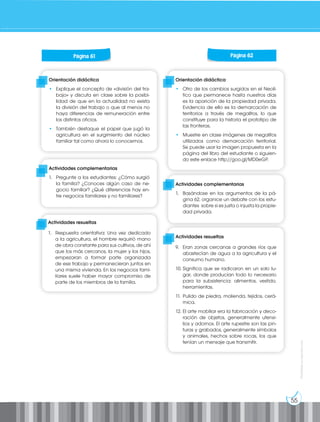 55
Prohibida
su
reproducción
Orientación didáctica
• Otro de los cambios surgidos en el Neolí-
tico que permanece hasta nuestros días
es la aparición de la propiedad privada.
Evidencia de ello es la demarcación de
territorios a través de megalitos, lo que
constituye para la historia el prototipo de
las fronteras.
• Muestre en clase imágenes de megalitos
utilizados como demarcación territorial.
Se puede usar la imagen propuesta en la
página del libro del estudiante o siguien-
do este enlace http://goo.gl/MD0eGP.
Orientación didáctica
• Explique el concepto de «división del tra-
bajo» y discuta en clase sobre la posibi-
lidad de que en la actualidad no exista
la división del trabajo o que al menos no
haya diferencias de remuneración entre
los distintos oficios.
• También destaque el papel que jugó la
agricultura en el surgimiento del núcleo
familiar tal como ahora lo conocemos.
Actividades complementarias
1. Pregunte a los estudiantes: ¿Cómo surgió
la familia? ¿Conoces algún caso de ne-
gocio familiar? ¿Qué diferencias hay en-
tre negocios familiares y no familiares?
Actividades complementarias
1. Basándose en los argumentos de la pá-
gina 62, organice un debate con los estu-
diantes sobre si es justa o injusta la propie-
dad privada.
Actividades resueltas
9. Eran zonas cercanas a grandes ríos que
abastecían de agua a la agricultura y el
consumo humano.
10. Significa que se radicaron en un solo lu-
gar, donde producían todo lo necesario
para la subsistencia: alimentos, vestido,
herramientas.
11. Pulido de piedra, molienda, tejidos, cerá-
mica.
12. El arte mobiliar era la fabricación y deco-
ración de objetos, generalmente utensi-
lios y adornos. El arte rupestre son las pin-
turas y grabados, generalmente símbolos
y animales, hechos sobre rocas, los que
tenían un mensaje que transmitir.
Página 61 Página 62
Actividades resueltas
1. Respuesta orientativa: Una vez dedicado
a la agricultura, el hombre requirió mano
de obra constante para sus cultivos, de ahí
que los más cercanos, la mujer y los hijos,
empezaran a formar parte organizada
de ese trabajo y permanecieran juntos en
una misma vivienda. En los negocios fami-
liares suele haber mayor compromiso de
parte de los miembros de la familia.
 