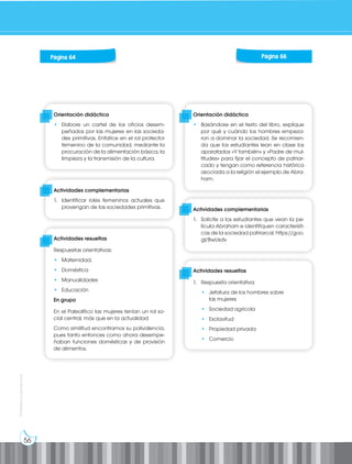 56
Prohibida
su
reproducción
Orientación didáctica
• Elabore un cartel de los oficios desem-
peñados por las mujeres en las socieda-
des primitivas. Enfatice en el rol protector
femenino de la comunidad, mediante la
procuración de la alimentación básica, la
limpieza y la transmisión de la cultura.
Actividades complementarias
1. Identificar roles femeninos actuales que
provengan de las sociedades primitivas.
Actividades resueltas
Respuestas orientativas:
• Maternidad.
• Doméstica
• Manualidades
• Educación
En grupo
En el Paleolítico las mujeres tenían un rol so-
cial central, más que en la actualidad
Como similitud encontramos su polivalencia,
pues tanto entonces como ahora desempe-
ñaban funciones domésticas y de provisión
de alimentos.
Orientación didáctica
• Basándose en el texto del libro, explique
por qué y cuándo los hombres empeza-
ron a dominar la sociedad. Se recomien-
da que los estudiantes lean en clase los
aparatados «Y también» y «Padre de mul-
titudes» para fijar el concepto de patriar-
cado y tengan como referencia histórica
asociada a la religión el ejemplo de Abra-
ham.
Actividades complementarias
1. Solicite a los estudiantes que vean la pe-
lícula Abraham e identifiquen característi-
cas de la sociedad patriarcal. https://goo.
gl/BwUsdv
Actividades resueltas
1. Respuesta orientativa:
• Jefatura de los hombres sobre
las mujeres
• Sociedad agrícola
• Esclavitud
• Propiedad privada
• Comercio
Página 66
Página 64
 