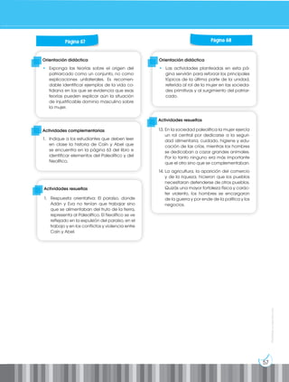 57
Prohibida
su
reproducción
Orientación didáctica
• Las actividades planteadas en esta pá-
gina servirán para reforzar los principales
tópicos de la última parte de la unidad,
referida al rol de la mujer en las socieda-
des primitivas y al surgimiento del patriar-
cado.
Orientación didáctica
• Exponga las teorías sobre el origen del
patriarcado como un conjunto, no como
explicaciones unilaterales. Es recomen-
dable identificar ejemplos de la vida co-
tidiana en los que se evidencia que esas
teorías pueden explicar aún la situación
de injustificable dominio masculino sobre
la mujer.
Actividades complementarias
1. Indique a los estudiantes que deben leer
en clase la historia de Caín y Abel que
se encuentra en la página 63 del libro e
identificar elementos del Paleolítico y del
Neolítico.
Actividades resueltas
13. En la sociedad paleolítica la mujer ejercía
un rol central por dedicarse a la seguri-
dad alimentaria, cuidado, higiene y edu-
cación de las crías, mientras los hombres
se dedicaban a cazar grandes animales.
Por lo tanto ninguno era más importante
que el otro sino que se complementaban.
14. La agricultura, la aparición del comercio
y de la riqueza, hicieron que los pueblos
necesitaran defenderse de otros pueblos.
Quizás una mayor fortaleza física y carác-
ter violento, los hombres se encargaron
de la guerra y por ende de la política y los
negocios.
Actividades resueltas
1. Respuesta orientativa: El paraíso, donde
Adán y Eva no tenían que trabajar sino
que se alimentaban del fruto de la tierra,
representa al Paleolítico. El Neolítico se ve
reflejado en la expulsión del paraíso, en el
trabajo y en los conflictos y violencia entre
Caín y Abel.
Página 67 Página 68
 