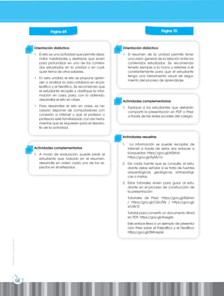 58
Prohibida
su
reproducción
Orientación didáctica
• El resumen de la unidad permite tener
una visión general de la relación entre los
contenidos estudiados. Se recomienda
tenerlo siempre a la mano y referirse a él
constantemente para que el estudiante
tenga una herramienta visual de segui-
miento del proceso de aprendizaje.
Orientación didáctica
• El reto es una actividad que permite desa-
rrollar habilidades y destrezas que sirven
para profundizar en uno de los conteni-
dos estudiados en la unidad o en cual-
quier tema de otros saberes.
• En esta unidad, el reto se propone apren-
der a analizar la vida cotidiana en el pa-
leolítico y el Neolítico. Se recomienda que
el estudiante recopile y clasifique la infor-
mación en casa, para, con lo obtenido,
desarrollar el reto en clase.
• Para desarrollar el reto en clase, es ne-
cesario disponer de computadores con
conexión a internet y que el profesor o
profesora esté familiarizado con las herra-
mientas que se requieren para el desarro-
llo de la actividad.
Actividades complementarias
1. A modo de evaluación, puede pedir al
estudiante que, basado en el resumen,
desarrolle en orden cada uno de los as-
pectos en él reflejados.
Actividades complementarias
1. Explique a los estudiantes que deberán
compartir la presentación en PDF o Prezi
a través de las redes sociales del colegio.
Página 69 Página 70
Actividades resueltas
1. La información se puede recopilar de
internet a través de estos dos enlaces a
búsquedas: https://goo.gl/IsSWv6
https://goo.gl/AyMv1U
2. De cada fuente que se consulte, el estu-
diante debe señalar si se trata de fuentes
arqueológicas, geológicas, antropológi-
cas o mixtas.
3. Estos tutoriales sirven para guiar al estu-
diante en el proceso de construcción de
la presentación:
Tutoriales de Prezi: https://goo.gl/lSQhsn
/ https://goo.gl/CQcZRk / https://goo.gl/
xHJW15
Tutorial para convertir un documento Word
en PDF: https://goo.gl/4oegzb
Este enlace lleva a un ejemplo de presenta-
ción Prezi sobre el Paleolítico y el Neolítico:
https://goo.gl/0MmepQ
 