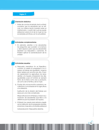 59
Prohibida
su
reproducción
Orientación didáctica
• Antes de concluir el estudio de la unidad,
conviene que el estudiante lea el artí-
culo «La clásica teoría marxista sobre el
matriarcado», a partir del cual se puede
reflexionar sobre el rol de la mujer en las
sociedades primitivas y en la actualidad.
Actividades complementarias
1. En plenaria, plantee a los estudiantes
las preguntas que suceden a la lectura
y abrir espacio para que los estudiantes
expresen sus respuestas y opiniones. Al
finalizar aplicar la autoevaluación de la
unidad
Actividades resueltas
a. Respuesta orientativa: En el Paleolítico,
cuando no existía la propiedad ni la ri-
queza, el trabajo era igualitario, ninguna
labor estaba por encima de otra. Cuan-
do aparecieron la agricultura, los exce-
dentes y la riqueza, empezaron las des-
igualdades, pues el hombre se apropió
tanto de la tierra como de su producto,
así como de la familia y de la mujer.
b. El paso de una economía cazadora y re-
colectora a una basada en la agricultura
y la artesanía.
Sustitución de la división del trabajo por
sexos por una más complicada.
Mayor eficacia en el trabajo y mayor acu-
mulación de excedentes que llevó a la
diferencia por la posesión de riqueza.
c. El Estado fue creado para reforzar y legali-
zar la institución de la propiedad privada,
el dominio masculino y la familia patriarcal
Autoevaluación: Respuestas abiertas.
Página 71
 