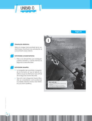 6
Prohibida
su
reproducción
UNIDAD 0
Actividades complementarias
1. Pida a los estudiantes que investiguen
cuándo empezó y cuándo terminó la
Segunda Guerra Mundial.
Actividades resueltas
• La fotografía de la portada correspon-
de al momento en que el ejército so-
viético ocupó la Alemania nazi al final
de la Segunda Guerra Mundial.
• Tras el fin de la Segunda Guerra Mun-
dial, se consolidaron como potencias
mundiales: Estados Unidos, Gran Breta-
ña y la Unión Soviética.
Orientación didáctica
Utilice la imagen de la portada de la uni-
dad 0 para incentivar a los estudiantes al
conocimiento de la historia.
Página 10
 
