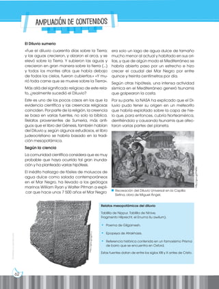 62
Prohibida
su
reproducción
El Diluvio sumerio
«Fue el diluvio cuarenta días sobre la Tierra;
y las aguas crecieron, y alzaron el arca, y se
elevó sobre la Tierra. Y subieron las aguas y
crecieron en gran manera sobre la tierra (...)
y todos los montes altos que había debajo
de todos los cielos, fueron cubiertos.» «Y mu-
rió toda carne que se mueve sobre la Tierra».
Más allá del significado religioso de este rela-
to, ¿realmente sucedió el Diluvio?
Este es uno de los pocos casos en los que la
evidencia científica y las creencias religiosas
coinciden. Por parte de la religión, la creencia
se basa en varias fuentes, no solo la bíblica.
Relatos provenientes de Sumeria, más anti-
guos que el libro del Génesis, también hablan
del Diluvio y, según algunos estudiosos, el libro
judeocristiano se habría basado en la tradi-
ción mesopotámica.
Según la ciencia
La comunidad científica considera que es muy
probable que haya ocurrido tal gran inunda-
ción y ha planteado varias hipótesis.
El inédito hallazgo de fósiles de moluscos de
agua dulce como salada contemporáneos
en el Mar Negro, ha llevado a los geólogos
marinos William Ryan y Walter Pitman a expli-
car que hace unos 7 500 años el Mar Negro
era solo un lago de agua dulce de tamaño
mucho menor al actual y habitado en sus ori-
llas, y que de algún modo el Mediterráneo se
habría abierto paso por un estrecho e hizo
crecer el caudal del Mar Negro por entre
quince y treinta centímetros por día.
Según otras hipótesis, una intensa actividad
sísmica en el Mediterráneo generó tsunamis
que golpearon la costa.
Por su parte, la NASA ha explicado que el Di-
luvio pudo tener su origen en un meteorito
que habría explotado sobre la capa de hie-
lo que, para entonces, cubría Norteamérica,
derritiéndolo y causando tsunamis que afec-
taron varias partes del planeta.
Relatos mesopotámicos del diluvio
Tablilla de Nippur, Tablilla de Nínive,
Fragmento Hilprecht, el Enuma ilu awilum).
• Poema de Gilgamesh.
• Epopeya de Atrakhasis.
• Referencia histórica contenida en un famosísimo Prisma
de barro que se encuentra en Oxford.
Estas fuentes datan de entre los siglos XIII y X antes de Cristo.
http
://go
o.gl/
igZX
1J
http://goo.gl/FHktbL
Recreación del Diluvio Universal en la Capilla
Sixtina, obra de Miguel Ángel.
Ampliación de contenidos
 