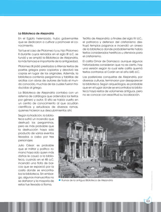 63
Prohibida
su
reproducción
La Biblioteca de Alejandría
En el Egipto helenizado, hubo gobernantes
que se dedicaron a cultivar y promover el co-
nocimiento.
Tal fue el caso de Ptolomeo I y su hijo Ptolomeo
II durante cuyos reinados en el siglo III a.C. se
fundó y se amplió la Biblioteca de Alejandría,
la más famosa e importante de la antigüedad.
Ptolomeo III pidió prestados a Atenas textos de
poetas griegos para copiarlos y devolvió las
copias en lugar de los originales. Además, la
biblioteca contenía pergaminos y tablillas de
arcillas con obras de autores de todo el mun-
do conocido, muchas de las cuales fueron tra-
ducidas al griego.
La Biblioteca de Alejandría contaba con un
sistema de catálogos que ordenaba los textos
por género y autor. El sitio se había vuelto en
un centro de conocimiento al que acudían
científicos y estudiosos de diversas ramas,
quienes hicieron sus descubrimientos ahí.
Según la tradición, la biblio-
teca sufrió un incendio que
destruyó los pergaminos,
pero es más probable que
la destrucción haya sido
producto de varios eventos
llevados a cabo por tres
personajes:
Julio César: es probable
que el militar y político ro-
mano haya sido quien más
daños le causó a la biblio-
teca, cuando en el 48 a.C.
incendió una flota de bar-
cos que se esparció por la
costa donde se encontra-
ba la biblioteca. Sin embar-
go, algunos manuscritos no
se dañaron y la mayoría de
estos fue llevada a Roma.
Teófilo de Alejandría: a finales del siglo IV d.C.,
el patriarca y defensor del cristianismo des-
truyó templos paganos e incendió un anexo
de la biblioteca donde probablemente había
textos considerados heréticos u ofensivos para
el cristianismo.
El califa Omar de Damasco: aunque algunos
historiadores consideran que no es cierto, hay
una versión según la cual este califa quemó
textos contrarios al Corán en el año 645 d.C.
Las posteriores conquistas de Alejandría, por
diversas culturas, terminaron por desaparecer
la biblioteca. Según arqueólogos, es probable
que en el lugar donde se encontraba la biblio-
teca haya restos de volúmenes antiguos, pero
no se conoce con exactitud su localización.
http://goo.gl/iqdI1e
Ruinas de la antigua Biblioteca de Alejandría
 