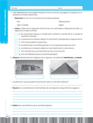 64
Prohibida
su
reproducción
1. Tanto Mesopotamia como Egipto crecieron en torno a los ríos, que jugaron un papel muy im-
portante en ambas civilizaciones.
• Relaciona los ríos con las civilizaciones correspondientes.
Nilo								Mesopotamia
Tigris y Éufrates						Egipto
• Indica cuáles de las siguientes afirmaciones son aplicables a Mesopotamia (M) o a
Egipto (E) y cuáles a ambas.
a. Se construyeron diques y canales para controlar la crecida del río y ampliar la
superficie cultivable.
b. Las tierras se inundaban debido al crecimiento impredecible e irregular del río.
c. El río hacía posible la agricultura.
d. Las tierras eran muy fértiles gracias a la humedad aportada por el río.
e. Las tierras se inundaban debido al crecimiento del río cada verano.
f. El río también era una importante vía de comunicación.
g. El río suministraba la pesca y la planta del papiro.
2. Observa atentamente las imágenes de un zigurat y una pirámide. Identifícalas y contesta:
http://goo.gl/pTNGYG
http://goo.gl/Yp1VuR
• ¿Cuáles eran las principales funciones de cada uno de estos edificios?
___________________________________________________________________________________
• Resume las características fundamentales de las religiones mesopotámica y egipcia.
___________________________________________________________________________________
___________________________________________________________________________________
___________________________________________________________________________________
___________________________________________________________________________________
___________________________________________________________________________________
3. Explica las características de la sociedad egipcia.
___________________________________________________________________________________
___________________________________________________________________________________
___________________________________________________________________________________
Recursos
para
la
evaluación
Nombre: _____________________________________________ Fecha: _____________________
 