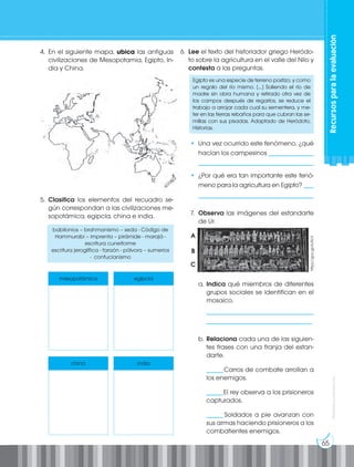 65
Prohibida
su
reproducción
4. En el siguiente mapa, ubica las antiguas
civilizaciones de Mesopotamia, Egipto, In-
dia y China.
5. Clasifica los elementos del recuadro se-
gún correspondan a las civilizaciones me-
sopotámica, egipcia, china e india.
babilonios – brahmanismo – seda - Código de
Hammurabi – imprenta – pirámide - marajá -
escritura cuneiforme
escritura jeroglífica - faraón - pólvora – sumerios
- confucianismo
mesopotámica egipcia
china india
6. Lee el texto del historiador griego Heródo-
to sobre la agricultura en el valle del Nilo y
contesta a las preguntas.
Egipto es una especie de terreno postizo, y como
un regalo del río mismo. [...] Saliendo el río de
madre sin obra humana y retirado otra vez de
los campos después de regarlos, se reduce el
trabajo a arrojar cada cual su sementera, y me-
ter en las tierras rebaños para que cubran las se-
millas con sus pisadas. Adaptado de Heródoto,
Historias.
• Una vez ocurrido este fenómeno, ¿qué
hacían los campesinos ______________
____________________________________
• ¿Por qué era tan importante este fenó-
meno para la agricultura en Egipto? ___
____________________________________
7. Observa las imágenes del estandarte
de Ur.
a. Indica qué miembros de diferentes
grupos sociales se identifican en el
mosaico.
_________________________________
_________________________________
b. Relaciona cada una de las siguien-
tes frases con una franja del estan-
darte.
_____Carros de combate arrollan a
los enemigos.
_____El rey observa a los prisioneros
capturados.
_____ Soldados a pie avanzan con
sus armas haciendo prisioneros a los
combatientes enemigos.
A
B
C
https://goo.gl/AJN1il
Recursos
para
la
evaluación
 