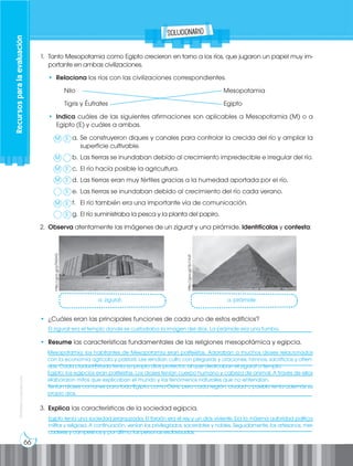 66
Prohibida
su
reproducción
Recursos
para
la
evaluación
solucionario
1. Tanto Mesopotamia como Egipto crecieron en torno a los ríos, que jugaron un papel muy im-
portante en ambas civilizaciones.
• Relaciona los ríos con las civilizaciones correspondientes.
Nilo								Mesopotamia
Tigris y Éufrates						Egipto
• Indica cuáles de las siguientes afirmaciones son aplicables a Mesopotamia (M) o a
Egipto (E) y cuáles a ambas.
a. Se construyeron diques y canales para controlar la crecida del río y ampliar la
superficie cultivable.
b. Las tierras se inundaban debido al crecimiento impredecible e irregular del río.
c. El río hacía posible la agricultura.
d. Las tierras eran muy fértiles gracias a la humedad aportada por el río.
e. Las tierras se inundaban debido al crecimiento del río cada verano.
f. El río también era una importante vía de comunicación.
g. El río suministraba la pesca y la planta del papiro.
2. Observa atentamente las imágenes de un zigurat y una pirámide. Identifícalas y contesta:
http://goo.gl/pTNGYG
http://goo.gl/Yp1VuR
• ¿Cuáles eran las principales funciones de cada uno de estos edificios?
___________________________________________________________________________________
• Resume las características fundamentales de las religiones mesopotámica y egipcia.
___________________________________________________________________________________
___________________________________________________________________________________
___________________________________________________________________________________
___________________________________________________________________________________
___________________________________________________________________________________
3. Explica las características de la sociedad egipcia.
___________________________________________________________________________________
___________________________________________________________________________________
Egipto tenía una sociedad jerarquizada. El faraón era el rey y un dios viviente. Era la máxima autoridad política,
militar y religiosa. A continuación, venían los privilegiados, sacerdotes y nobles. Seguidamente, los artesanos, mer-
caderes y campesinos y, por último, las personas esclavizadas.
Mesopotamia: los habitantes de Mesopotamia eran politeístas. Adoraban a muchos dioses relacionados
con la economía agrícola y pastoril. Les rendían culto con plegarias y oraciones, himnos, sacrificios y ofren-
das. Cada ciudad-Estado tenía su propio dios protector, al que dedicaban el zigurat o templo.
Egipto: los egipcios eran politeístas. Los dioses tenían cuerpo humano y cabeza de animal. A través de ellos
elaboraron mitos que explicaban el mundo y los fenómenos naturales que no entendían.
Tenían dioses comunes para todo Egipto, como Osiris, pero cada región, ciudad o pueblo tenía además su
propio dios.
El zigurat era el templo donde se custodiaba la imagen del dios. La pirámide era una tumba.
a. zigurat.
M
M
M
M
M
E
E
E
E
E
E
a. pirámide
 